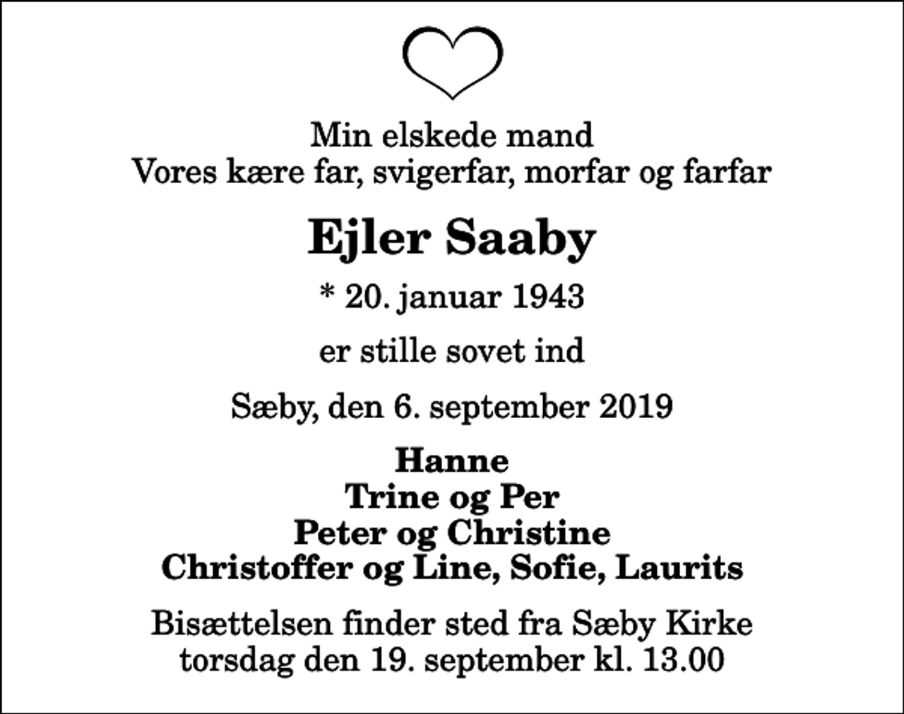 <p>Min elskede mand Vores kære far, svigerfar, morfar og farfar<br />Ejler Saaby<br />* 20. januar 1943<br />er stille sovet ind<br />Sæby, den 6. september 2019<br />Hanne Trine og Per Peter og Christine Christoffer og Line, Sofie, Laurits<br />Bisættelsen finder sted fra Sæby Kirke torsdag den 19. september kl. 13.00</p>