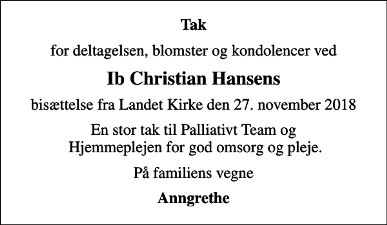<p>Tak<br />for deltagelsen, blomster og kondolencer ved<br />Ib Christian Hansens<br />bisættelse fra Landet Kirke den 27. november 2018<br />En stor tak til Palliativt Team og Hjemmeplejen for god omsorg og pleje.<br />På familiens vegne<br />Anngrethe</p>