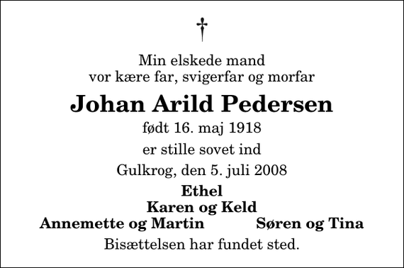 <p>Min elskede mand vor kære far, svigerfar og morfar<br />Johan Arild Pedersen<br />født 16. maj 1918<br />er stille sovet ind<br />Gulkrog, den 5. juli 2008<br />Ethel Karen og Keld Annemette og Martin Søren og Tina<br />Bisættelsen har fundet sted.</p>