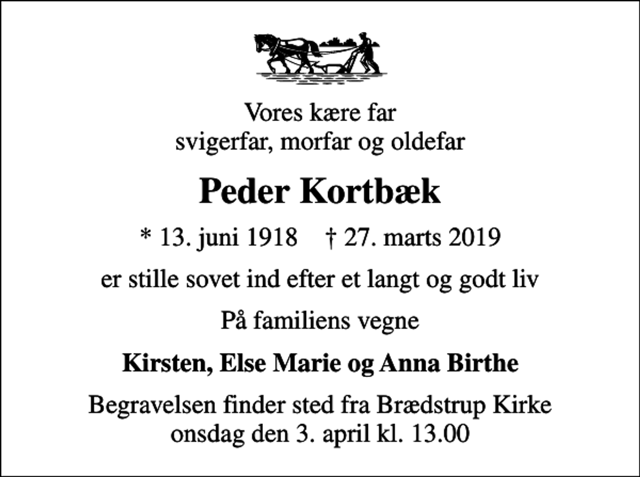 <p>Vores kære far svigerfar, morfar og oldefar<br />Peder Kortbæk<br />* 13. juni 1918 ✝ 27. marts 2019<br />er stille sovet ind efter et langt og godt liv<br />På familiens vegne<br />Kirsten, Else Marie og Anna Birthe<br />Begravelsen finder sted fra Brædstrup Kirke onsdag den 3. april kl. 13.00</p>