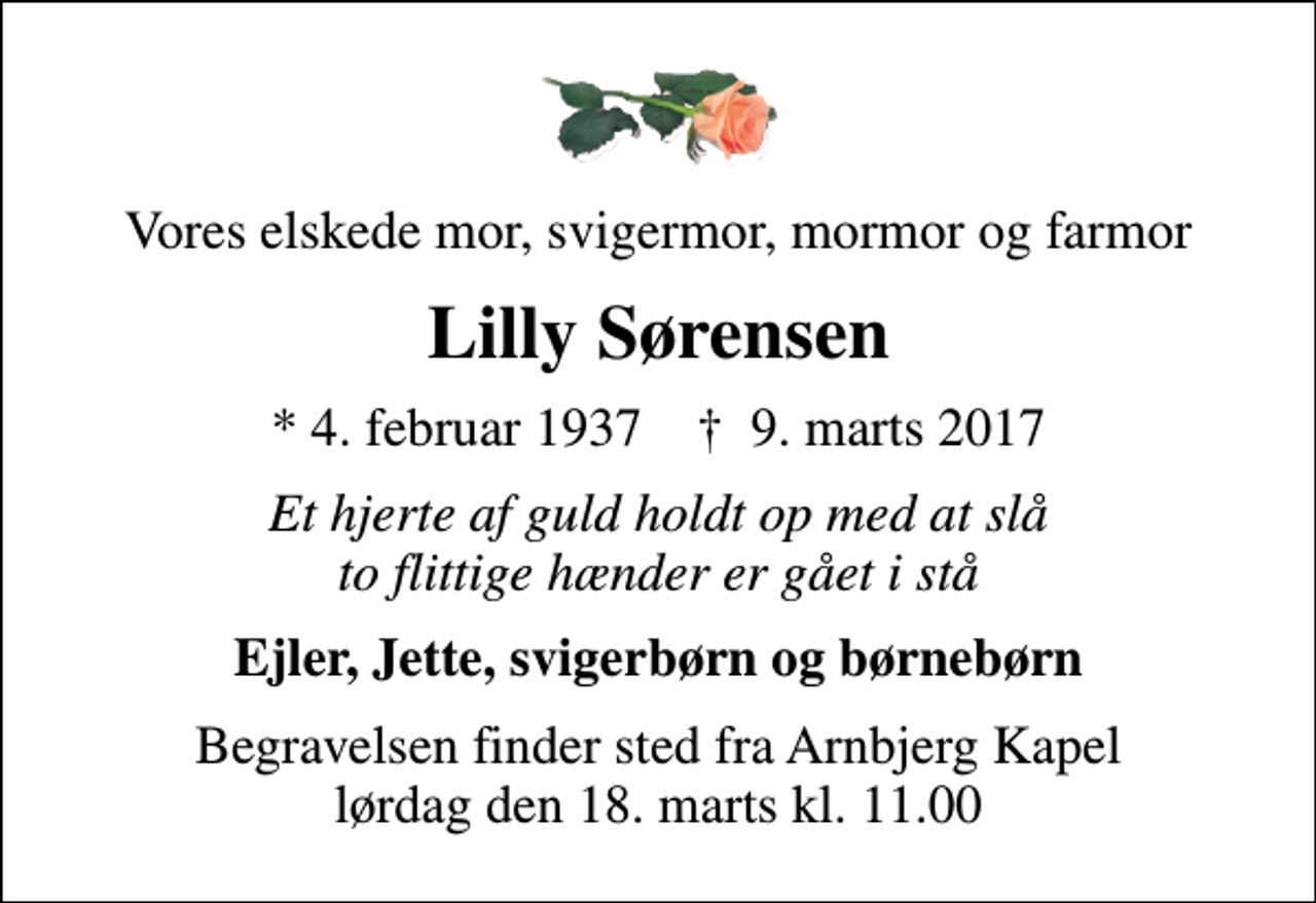 <p>Vores elskede mor, svigermor, mormor og farmor<br />Lilly Sørensen<br />* 4. februar 1937 ✝ 9. marts 2017<br />Et hjerte af guld holdt op med at slå to flittige hænder er gået i stå<br />Ejler, Jette, svigerbørn og børnebørn<br />Begravelsen finder sted fra Arnbjerg Kapel lørdag den 18. marts kl. 11.00</p>