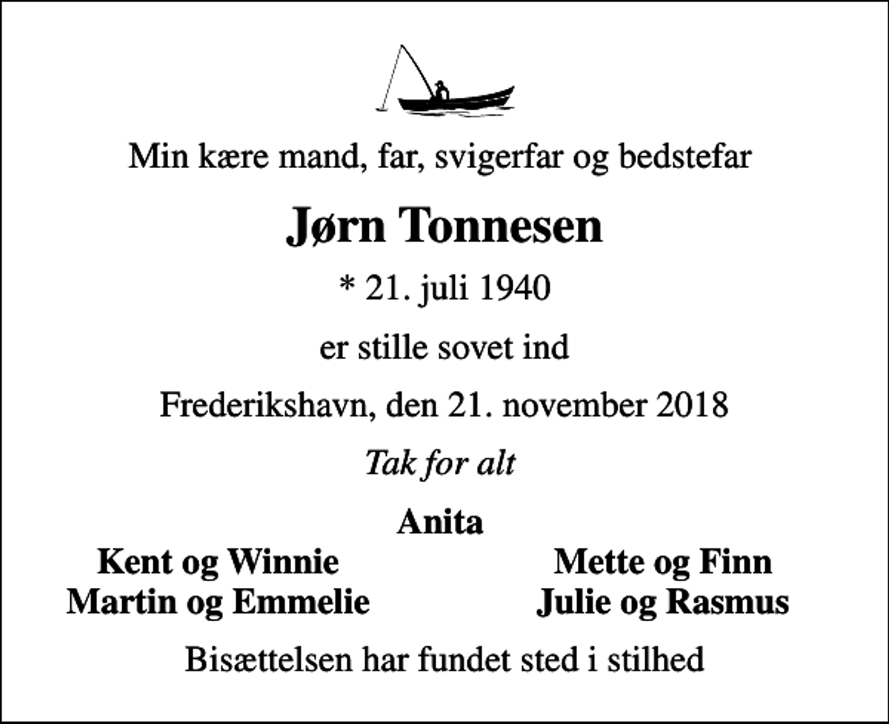 <p>Min kære mand, far, svigerfar og bedstefar<br />Jørn Tonnesen<br />* 21. juli 1940<br />er stille sovet ind<br />Frederikshavn, den 21. november 2018<br />Tak for alt<br />Anita<br />Kent og Winnie<br />Mette og Finn<br />Martin og Emmelie<br />Julie og Rasmus<br />Bisættelsen har fundet sted i stilhed</p>
