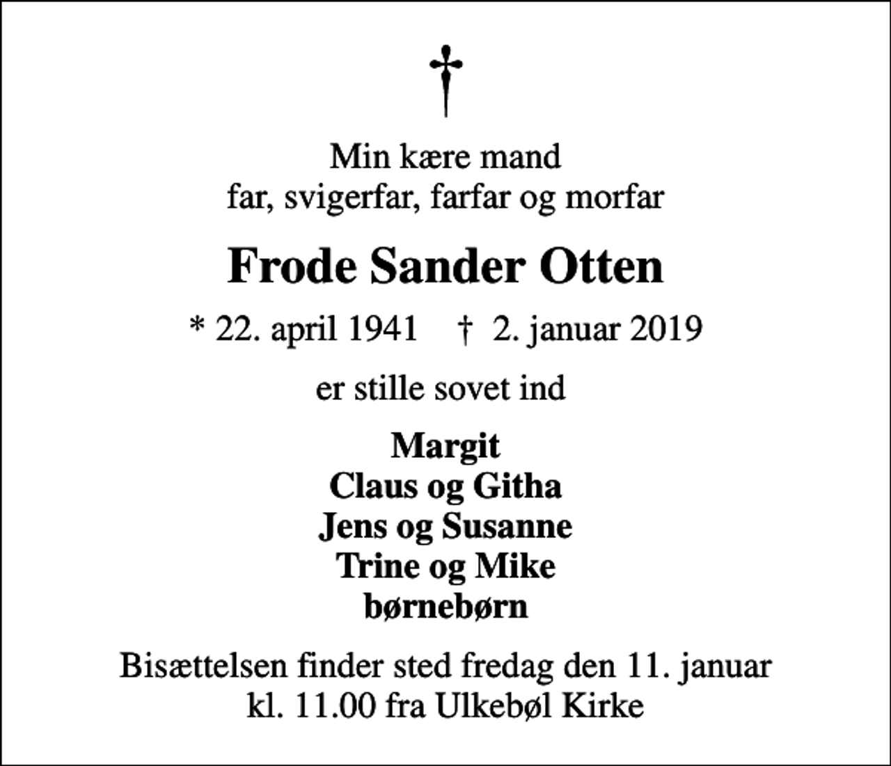 <p>Min kære mand far, svigerfar, farfar og morfar<br />Frode Sander Otten<br />* 22. april 1941 ✝ 2. januar 2019<br />er stille sovet ind<br />Margit Claus og Githa Jens og Susanne Trine og Mike børnebørn<br />Bisættelsen finder sted fredag den 11. januar kl. 11.00 fra Ulkebøl Kirke</p>