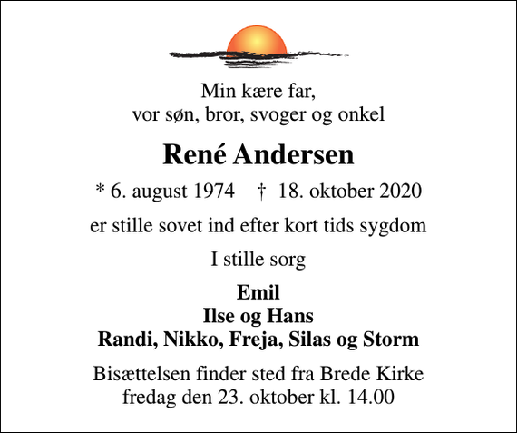 <p>Min kære far, vor søn, bror, svoger og onkel<br />René Andersen<br />* 6. august 1974 ✝ 18. oktober 2020<br />er stille sovet ind efter kort tids sygdom<br />I stille sorg<br />Emil Ilse og Hans Randi, Nikko, Freja, Silas og Storm<br />Bisættelsen finder sted fra Brede Kirke fredag den 23. oktober kl. 14.00</p>