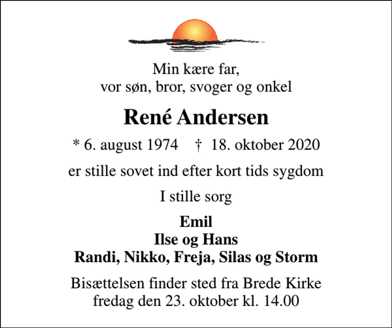<p>Min kære far, vor søn, bror, svoger og onkel<br />René Andersen<br />* 6. august 1974 ✝ 18. oktober 2020<br />er stille sovet ind efter kort tids sygdom<br />I stille sorg<br />Emil Ilse og Hans Randi, Nikko, Freja, Silas og Storm<br />Bisættelsen finder sted fra Brede Kirke fredag den 23. oktober kl. 14.00</p>