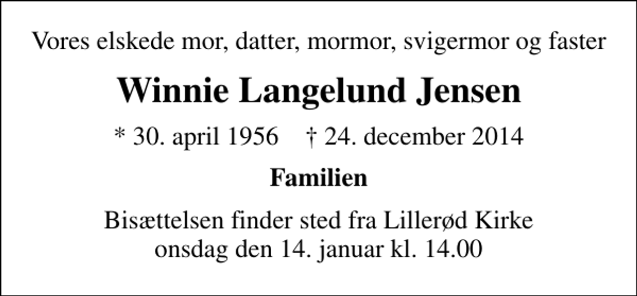 <p>Vores elskede mor, datter, mormor, svigermor og faster<br />Winnie Langelund Jensen<br />* 30. april 1956 ✝ 24. december 2014<br />Familien<br />Bisættelsen finder sted fra Lillerød Kirke onsdag den 14. januar kl. 14.00</p>