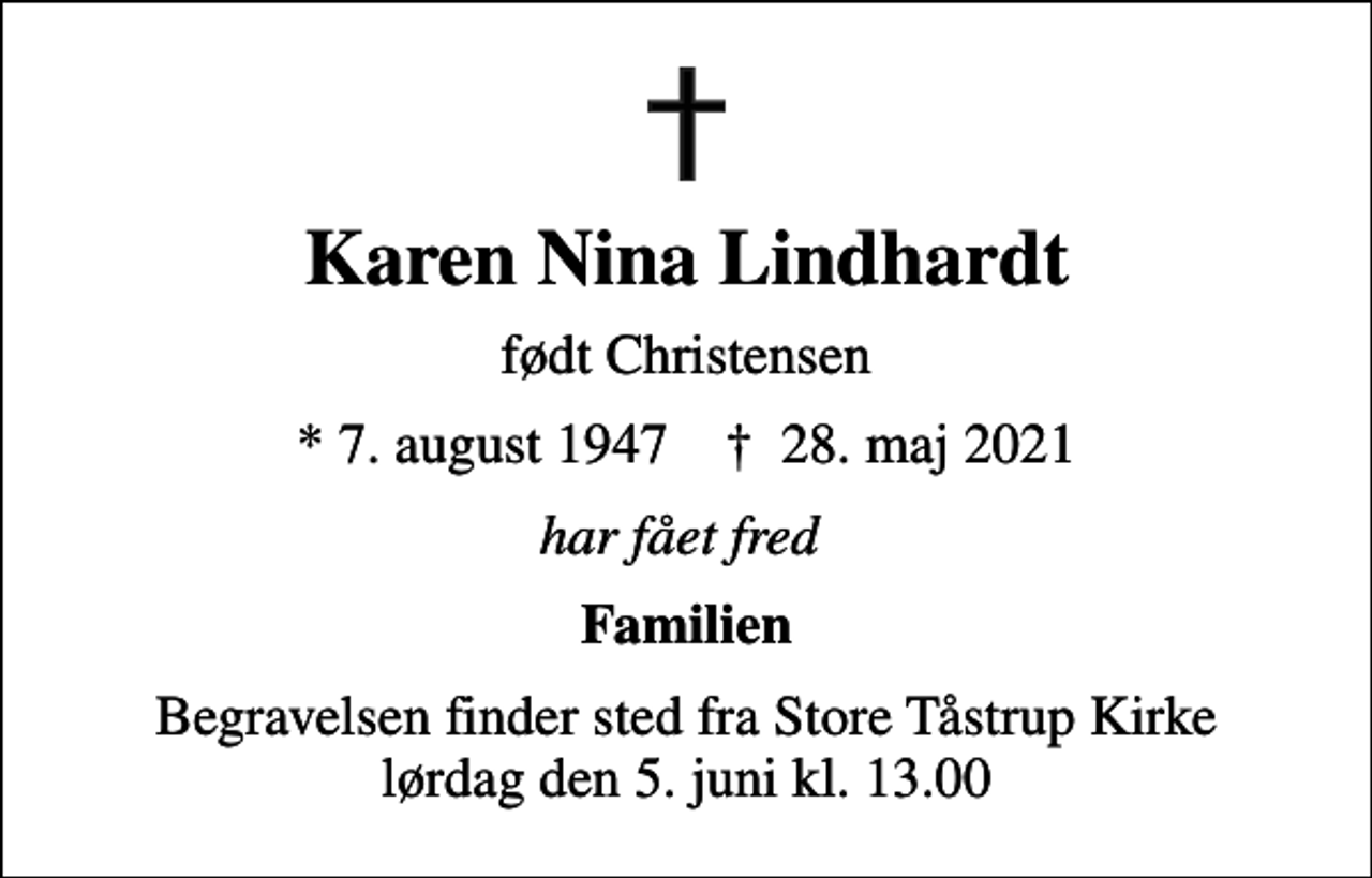 <p>Karen Nina Lindhardt<br />født Christensen<br />* 7. august 1947 ✝ 28. maj 2021<br />har fået fred<br />Familien<br />Begravelsen finder sted fra Store Tåstrup Kirke lørdag den 5. juni kl. 13.00</p>