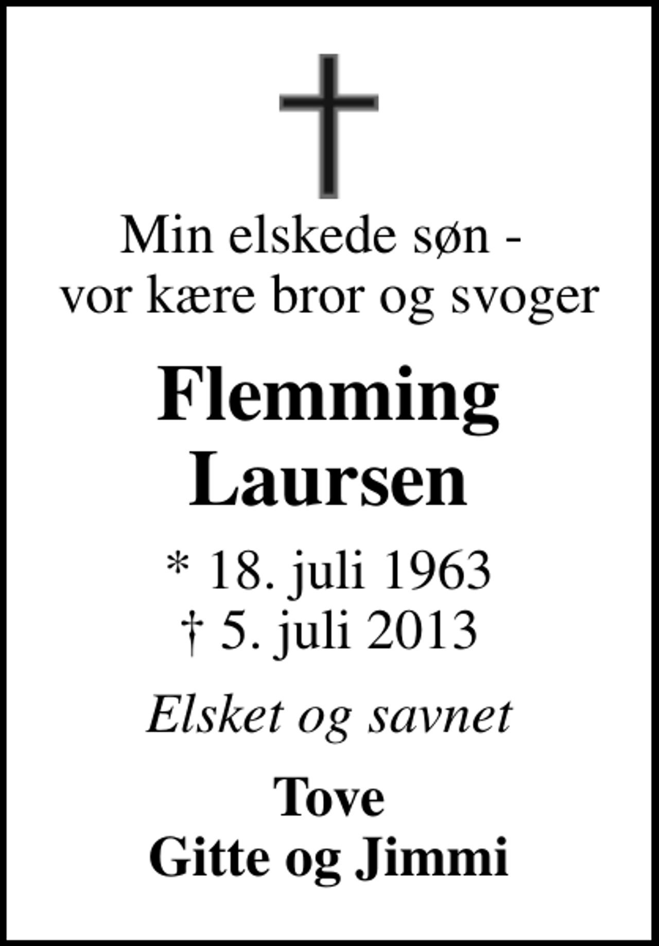 <p>Min elskede søn - vor kære bror og svoger<br />Flemming Laursen<br />* 18. juli 1963<br />✝ 5. juli 2013<br />Elsket og savnet<br />Tove Gitte og Jimmi</p>