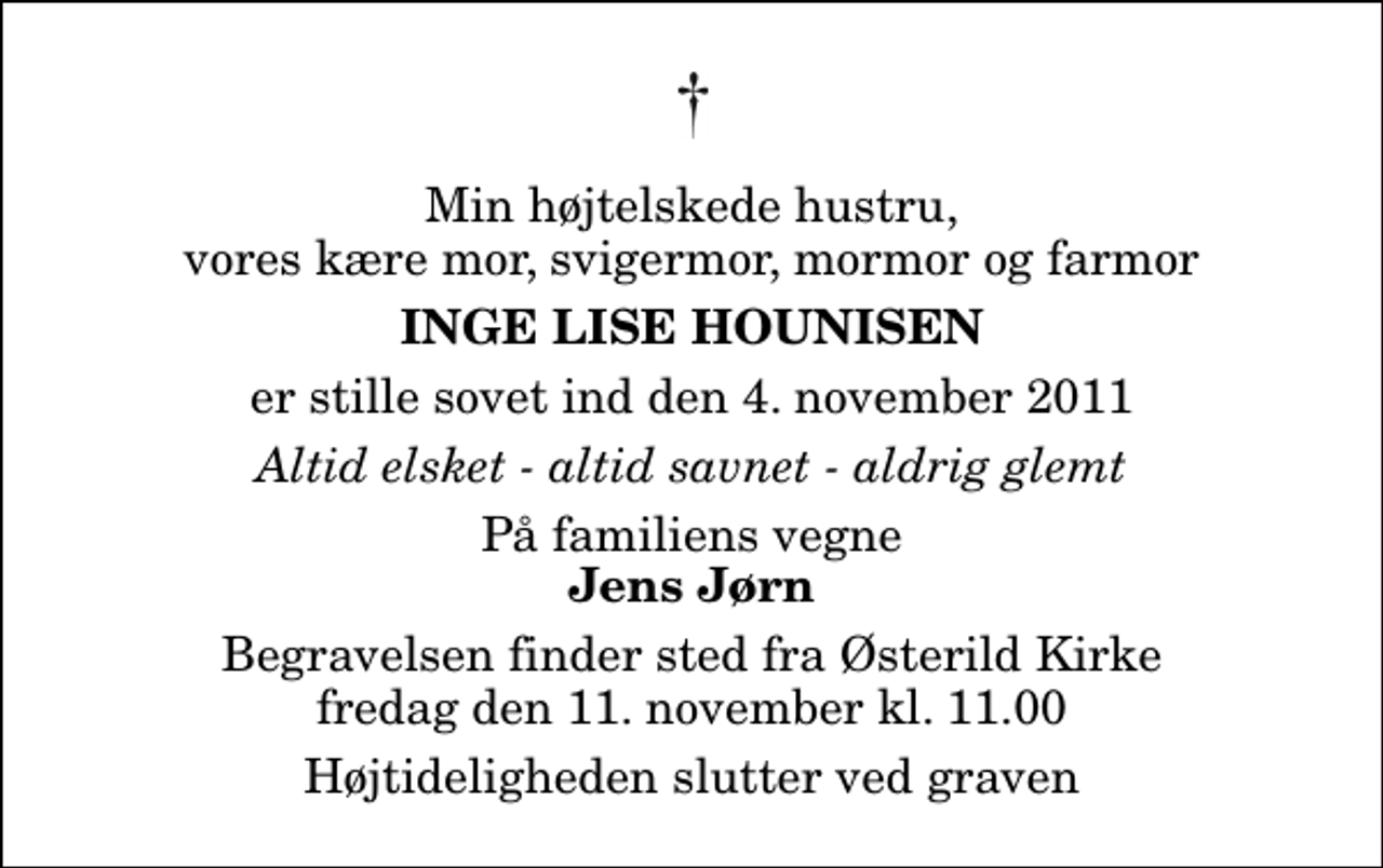 <p>Min højtelskede hustru, vores kære mor, svigermor, mormor og farmor<br />Inge Lise Hounisen<br />er stille sovet ind den 4. november 2011<br />Altid elsket - altid savnet - aldrig glemt<br />På familiens vegne<br />Jens Jørn<br />Begravelsen finder sted fra Østerild Kirke fredag den 11. november kl. 11.00 Højtideligheden slutter ved graven</p>