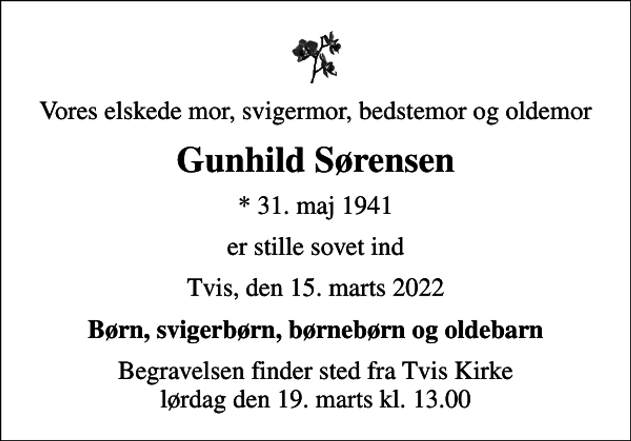 <p>Vores elskede mor, svigermor, bedstemor og oldemor<br />Gunhild Sørensen<br />* 31. maj 1941<br />er stille sovet ind<br />Tvis, den 15. marts 2022<br />Børn, svigerbørn, børnebørn og oldebarn<br />Begravelsen finder sted fra Tvis Kirke lørdag den 19. marts kl. 13.00</p>