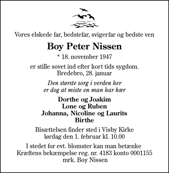 <p>Vores elskede far, bedstefar, svigerfar og bedste ven<br />Boy Peter Nissen<br />* 18. november 1947<br />er stille sovet ind efter kort tids sygdom. Bredebro, 28. januar<br />Den største sorg i verden her er dog at miste en man har kær<br />Dorthe og Joakim Lone og Ruben Johanna, Nicoline og Laurits Birthe<br />Bisættelsen finder sted i Visby Kirke lørdag den 1. februar kl. 10.00<br />I stedet for evt. blomster kan man betænke Kræftens bekæmpelse reg. nr. 4183 konto 0001155 mrk. Boy Nissen</p>