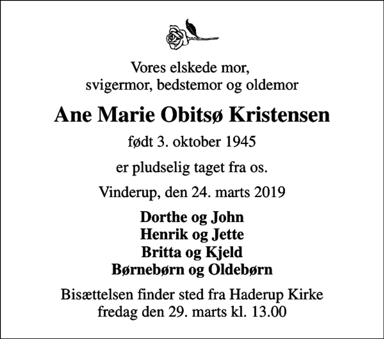 <p>Vores elskede mor, svigermor, bedstemor og oldemor<br />Ane Marie Obitsø Kristensen<br />født 3. oktober 1945<br />er pludselig taget fra os.<br />Vinderup, den 24. marts 2019<br />Dorthe og John Henrik og Jette Britta og Kjeld Børnebørn og Oldebørn<br />Bisættelsen finder sted fra Haderup Kirke fredag den 29. marts kl. 13.00</p>
