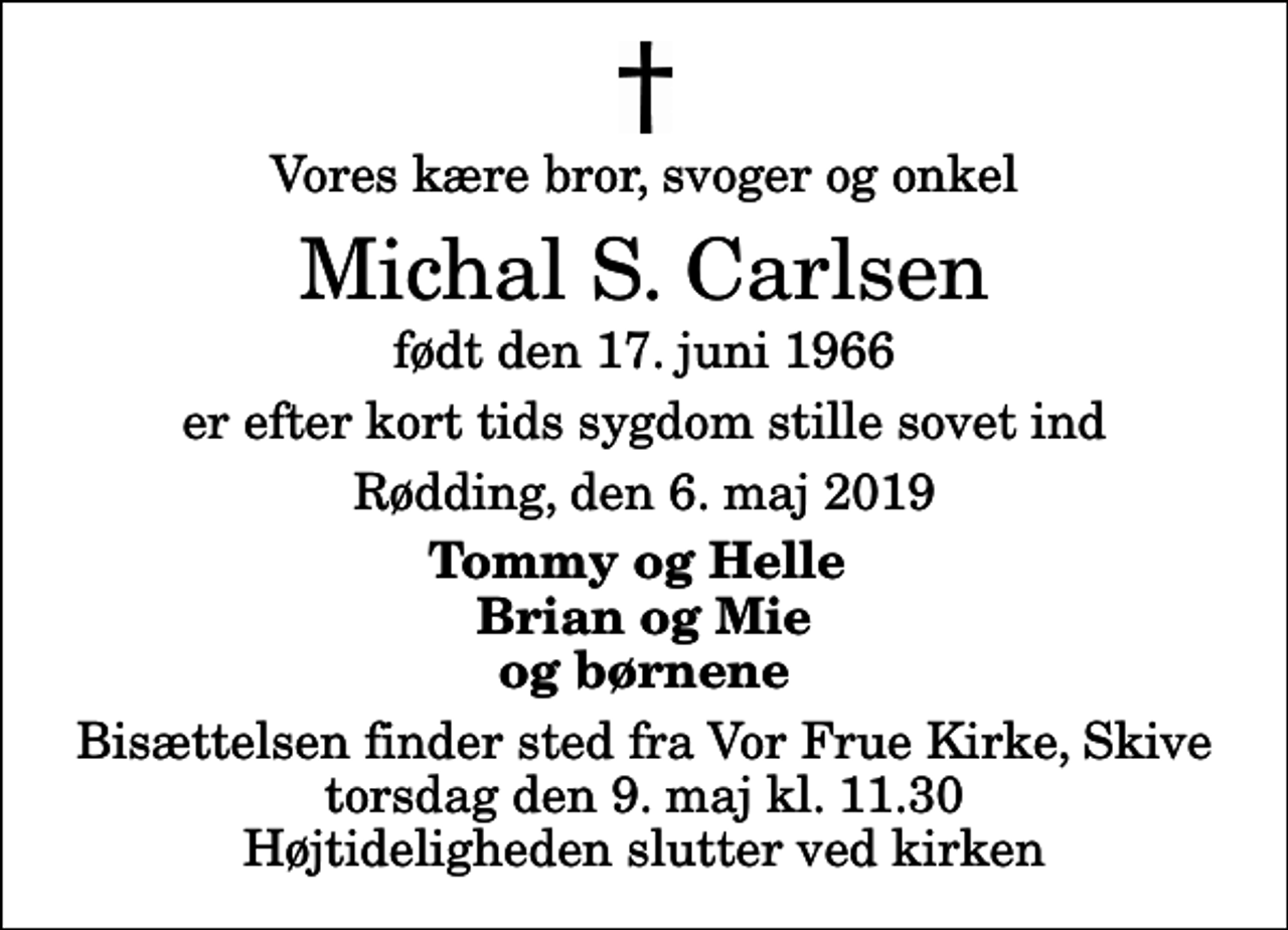 <p>Vores kære bror, svoger og onkel<br />Michal S. Carlsen<br />født den 17. juni 1966<br />er efter kort tids sygdom stille sovet ind<br />Rødding, den 6. maj 2019<br />Tommy og Helle Brian og Mie og børnene<br />Bisættelsen finder sted fra Vor Frue Kirke, Skive torsdag den 9. maj kl. 11.30 Højtideligheden slutter ved kirken</p>