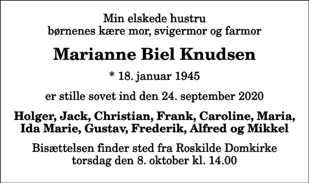 <p>Min elskede hustru børnenes kære mor, svigermor og farmor<br />Marianne Biel Knudsen<br />* 18. januar 1945<br />er stille sovet ind den 24. september 2020<br />Holger, Jack, Christian, Frank, Caroline, Maria, Ida Marie, Gustav, Frederik, Alfred og Mikkel<br />Bisættelsen finder sted fra Roskilde Domkirke torsdag den 8. oktober kl. 14.00</p>