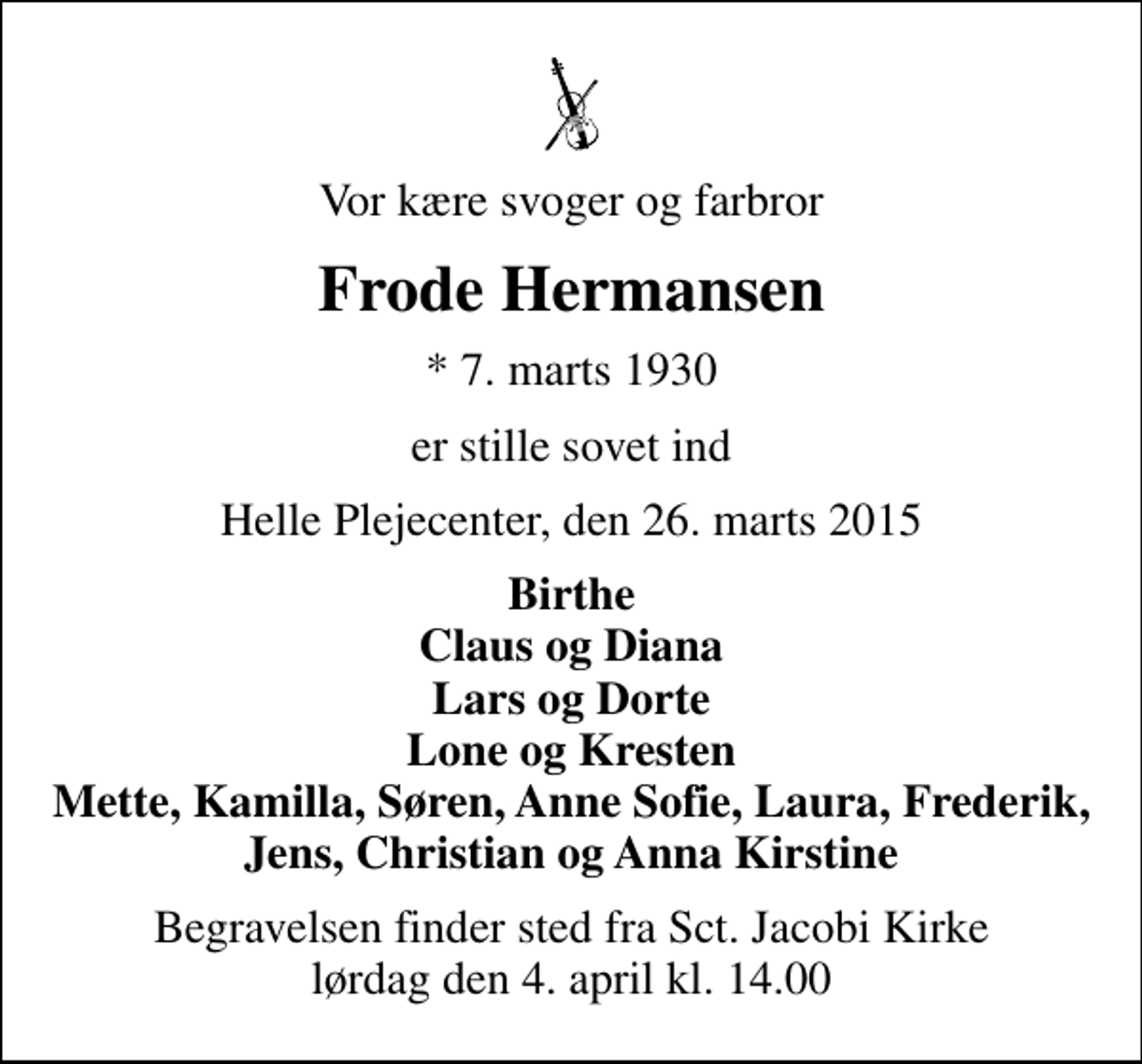 <p>Vor kære svoger og farbror<br />Frode Hermansen<br />* 7. marts 1930<br />er stille sovet ind<br />Helle Plejecenter, den 26. marts 2015<br />Birthe Claus og Diana Lars og Dorte Lone og Kresten Mette, Kamilla, Søren, Anne Sofie, Laura, Frederik, Jens, Christian og Anna Kirstine<br />Begravelsen finder sted fra Sct. Jacobi Kirke lørdag den 4. april kl. 14.00</p>