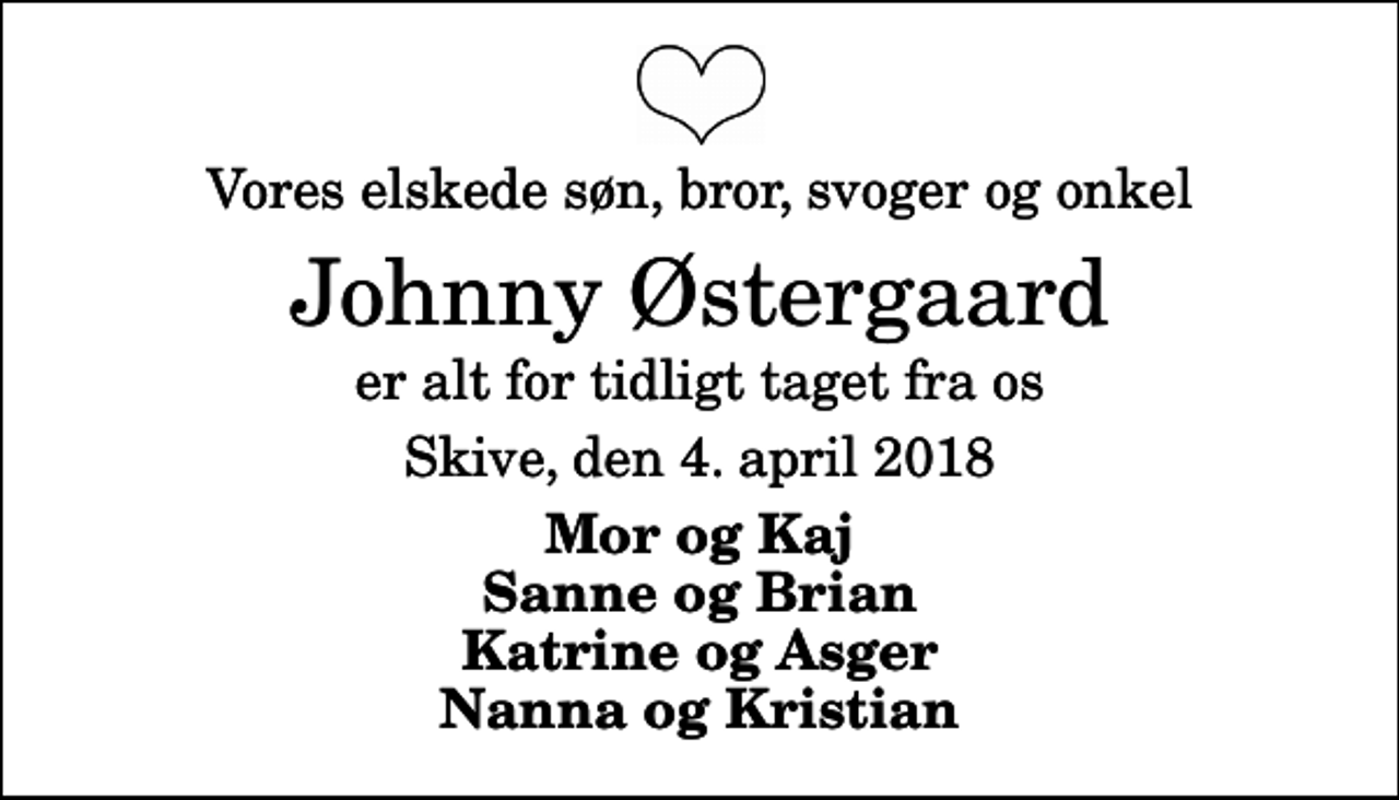 <p>Vores elskede søn, bror, svoger og onkel<br />Johnny Østergaard<br />er alt for tidligt taget fra os<br />Skive, den 4. april 2018<br />Mor og Kaj Sanne og Brian Katrine og Asger Nanna og Kristian</p>