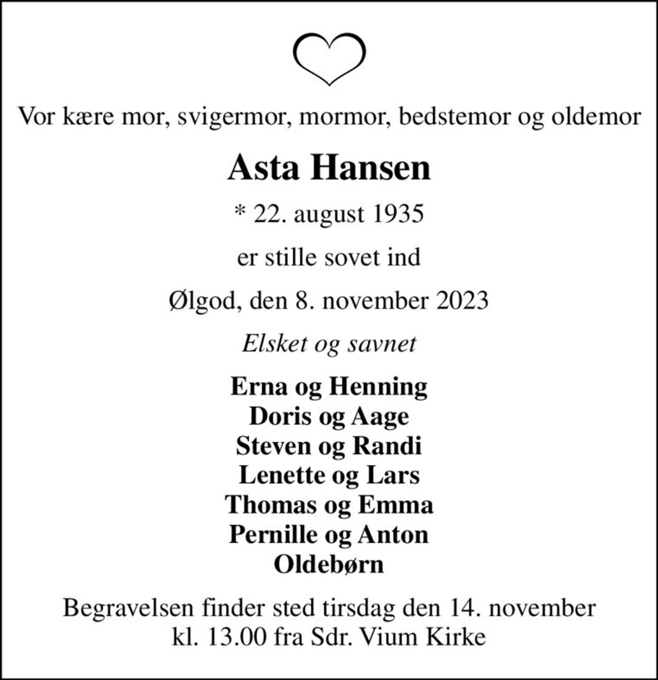 Vor kære mor, svigermor, mormor, bedstemor og oldemor
Asta Hansen
* 22. august 1935
er stille sovet ind
Ølgod, den 8. november 2023
Elsket og savnet
Erna og Henning Doris og Aage Steven og Randi Lenette og Lars Thomas og Emma Pernille og Anton Oldebørn
Begravelsen finder sted tirsdag den 14. november kl. 13.00 fra Sdr. Vium Kirke