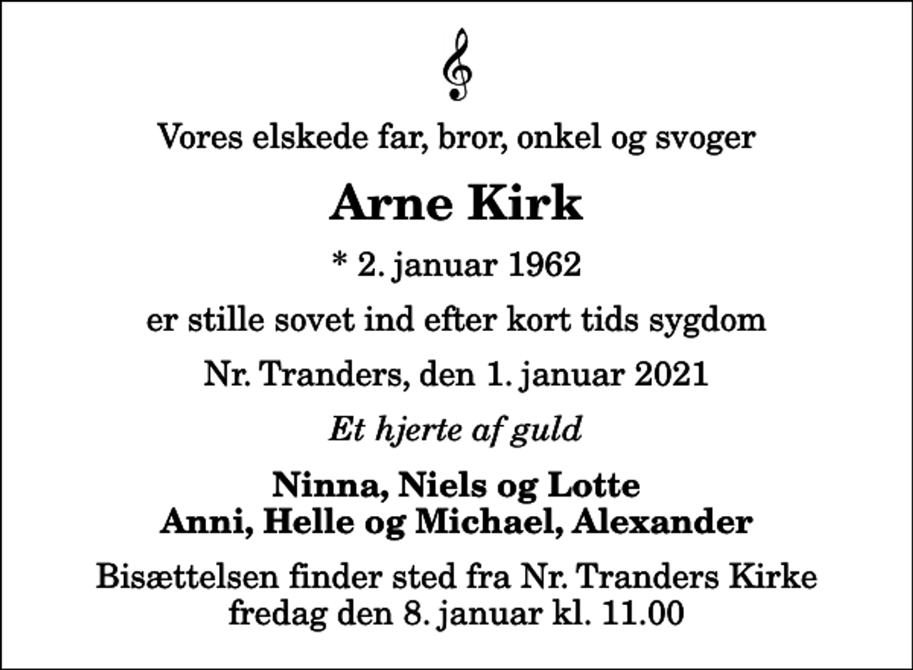 <p>Vores elskede far, bror, onkel og svoger<br />Arne Kirk<br />* 2. januar 1962<br />er stille sovet ind efter kort tids sygdom<br />Nr. Tranders, den 1. januar 2021<br />Et hjerte af guld<br />Ninna, Niels og Lotte Anni, Helle og Michael, Alexander<br />Bisættelsen finder sted fra Nr. Tranders Kirke fredag den 8. januar kl. 11.00</p>