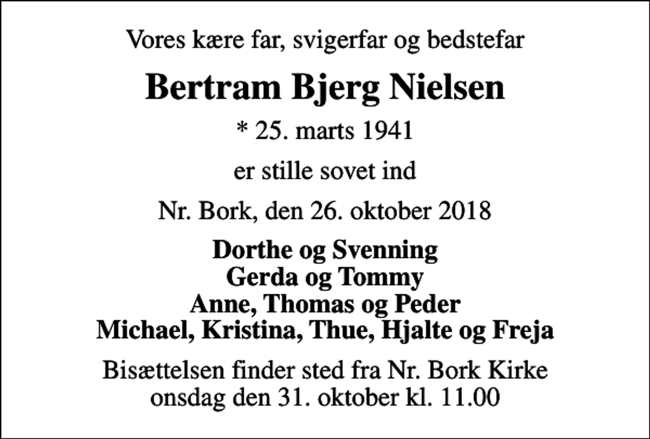 <p>Vores kære far, svigerfar og bedstefar<br />Bertram Bjerg Nielsen<br />* 25. marts 1941<br />er stille sovet ind<br />Nr. Bork, den 26. oktober 2018<br />Dorthe og Svenning Gerda og Tommy Anne, Thomas og Peder Michael, Kristina, Thue, Hjalte og Freja<br />Bisættelsen finder sted fra Nr. Bork Kirke onsdag den 31. oktober kl. 11.00</p>