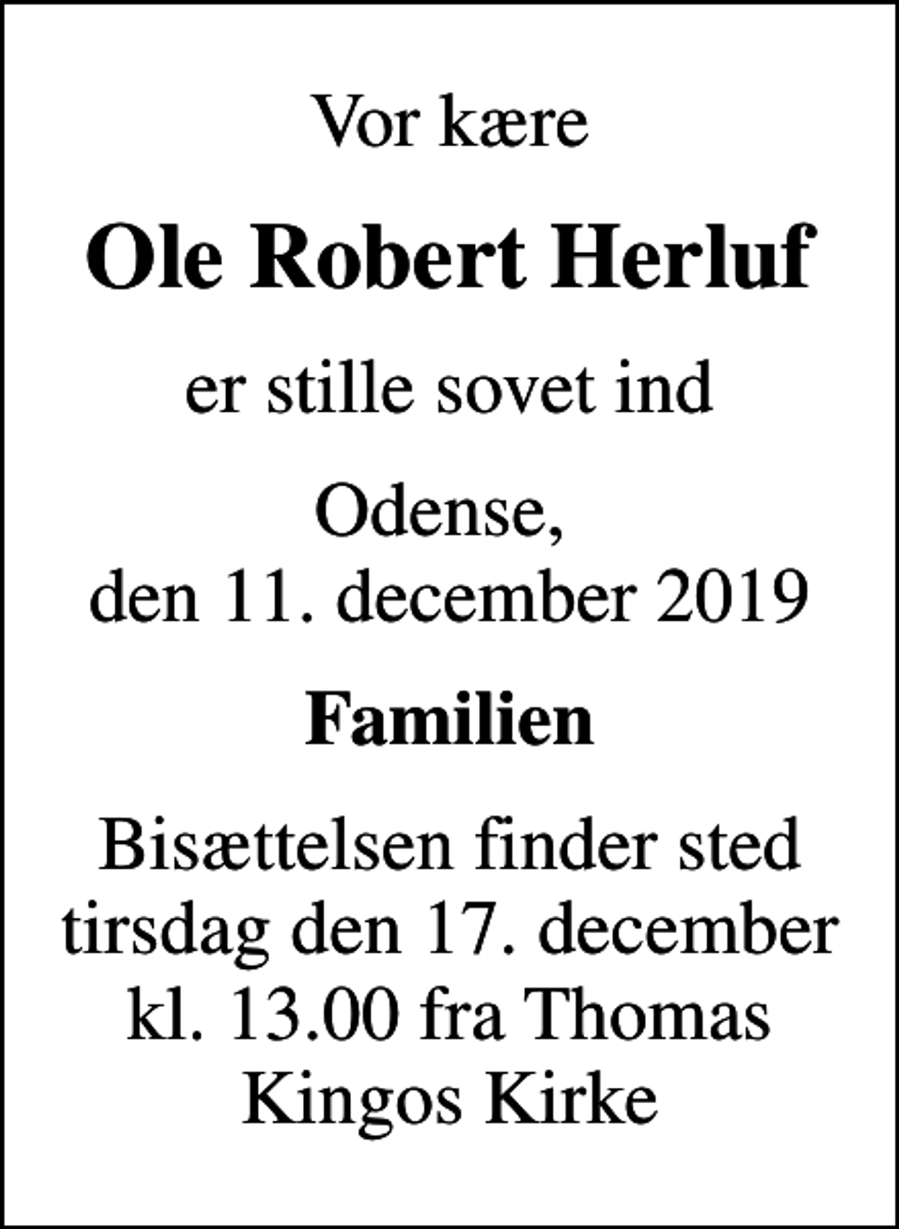 <p>Vor kære<br />Ole Robert Herluf<br />er stille sovet ind<br />Odense, den 11. december 2019<br />Familien<br />Bisættelsen finder sted tirsdag den 17. december kl. 13.00 fra Thomas Kingos Kirke</p>