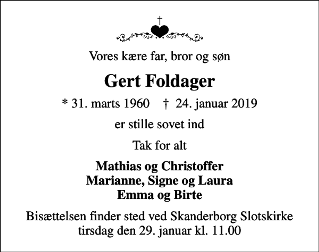 <p>Vores kære far, bror og søn<br />Gert Foldager<br />* 31. marts 1960 ✝ 24. januar 2019<br />er stille sovet ind<br />Tak for alt<br />Mathias og Christoffer Marianne, Signe og Laura Emma og Birte<br />Bisættelsen finder sted ved Skanderborg Slotskirke tirsdag den 29. januar kl. 11.00</p>