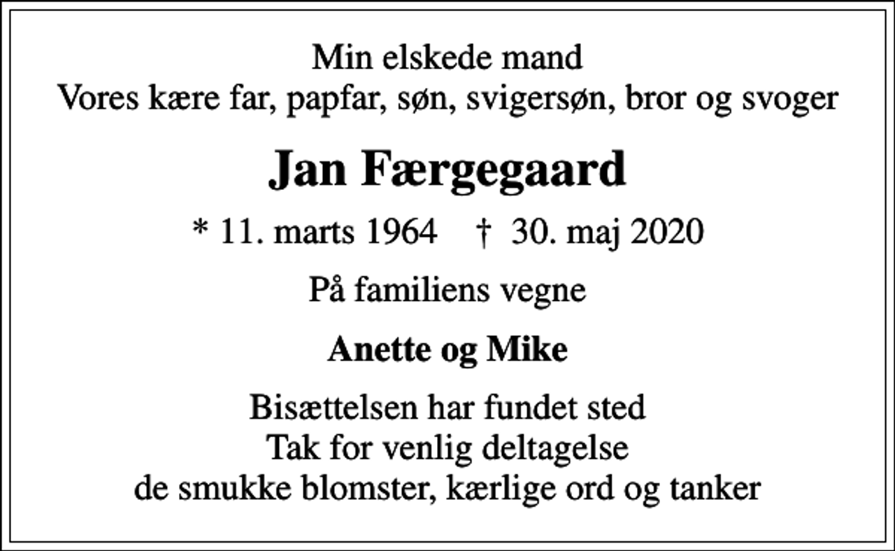 <p>Min elskede mand Vores kære far, papfar, søn, svigersøn, bror og svoger<br />Jan Færgegaard<br />* 11. marts 1964 ✝ 30. maj 2020<br />På familiens vegne<br />Anette og Mike<br />Bisættelsen har fundet sted Tak for venlig deltagelse de smukke blomster, kærlige ord og tanker</p>