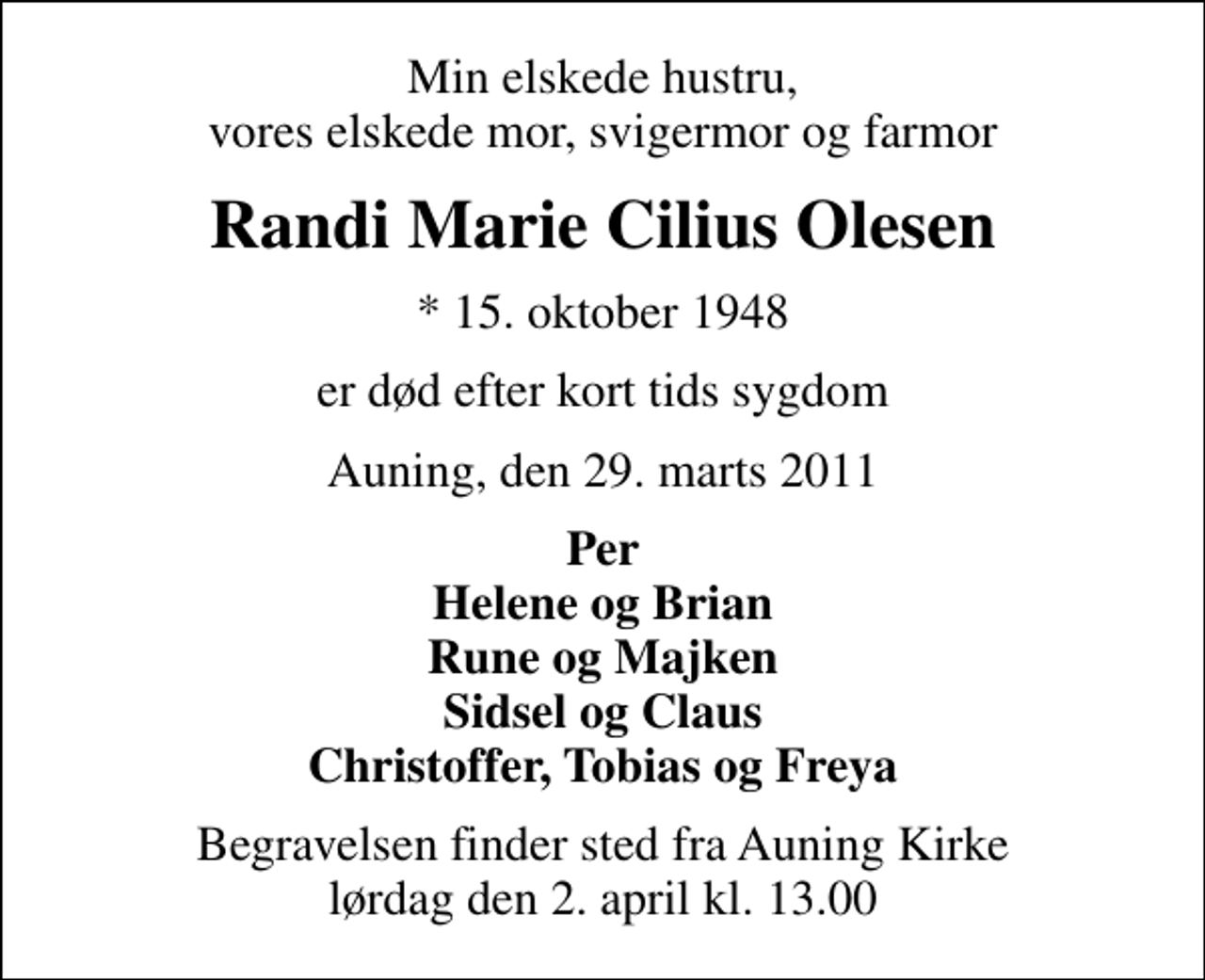 <p>Min elskede hustru, vores elskede mor, svigermor og farmor<br />Randi Marie Cilius Olesen<br />* 15. oktober 1948<br />er død efter kort tids sygdom<br />Auning, den 29. marts 2011<br />Per Helene og Brian Rune og Majken Sidsel og Claus Christoffer, Tobias og Freya<br />Begravelsen finder sted fra Auning Kirke lørdag den 2. april kl. 13.00</p>