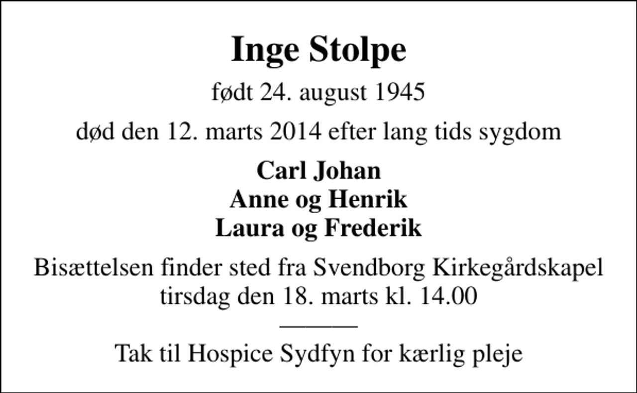 <p>Inge Stolpe<br />født 24. august 1945<br />død den 12. marts 2014 efter lang tids sygdom<br />Carl Johan Anne og Henrik Laura og Frederik<br />Bisættelsen finder sted fra Svendborg Kirkegårdskapel tirsdag den 18. marts kl. 14.00 Tak til Hospice Sydfyn for kærlig pleje</p>