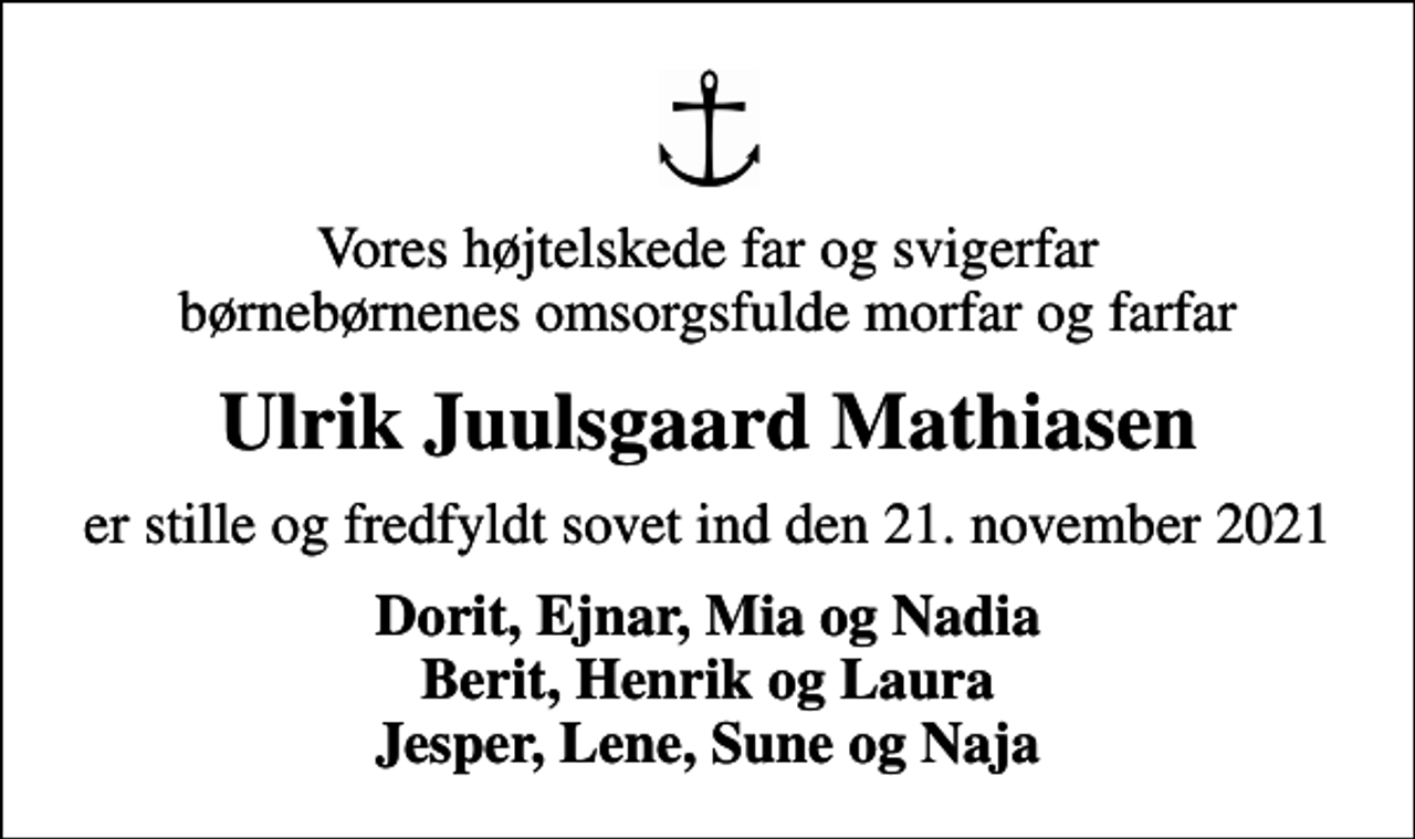 <p>Vores højtelskede far og svigerfar børnebørnenes omsorgsfulde morfar og farfar<br />Ulrik Juulsgaard Mathiasen<br />er stille og fredfyldt sovet ind den 21. november 2021<br />Dorit, Ejnar, Mia og Nadia Berit, Henrik og Laura Jesper, Lene, Sune og Naja</p>
