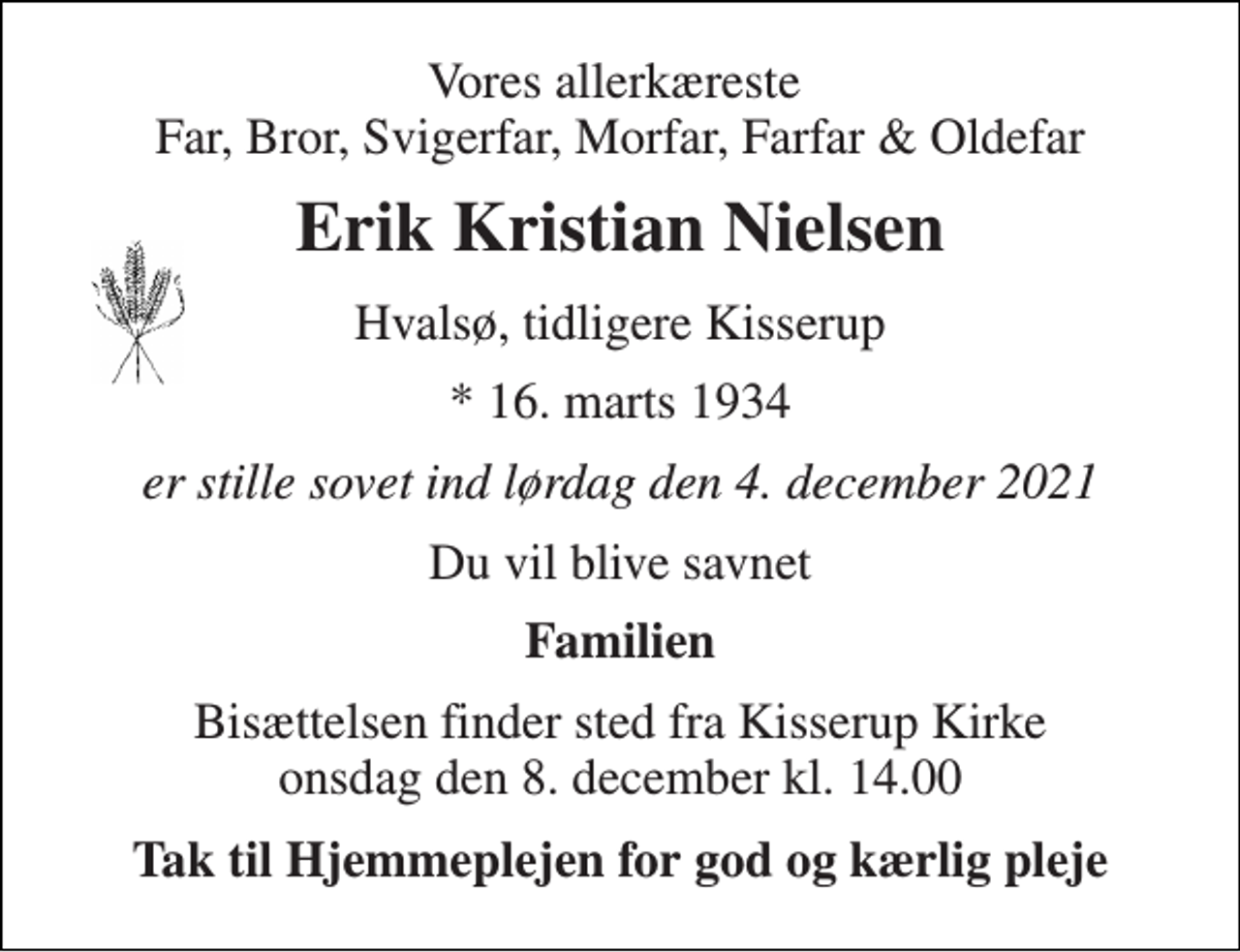 <p>Vores allerkæreste Far, Bror, Svigerfar, Morfar, Farfar &amp; Oldefar<br />Erik Kristian Nielsen<br />Hvalsø, tidligere Kisserup<br />* 16. marts 1934<br />er stille sovet ind lørdag den 4. december 2021<br />Du vil blive savnet<br />Familien<br />Bisættelsen finder sted fra Kisserup Kirke onsdag den 8. december kl. 14.00<br />Tak til Hjemmeplejen for god og kærlig pleje</p>