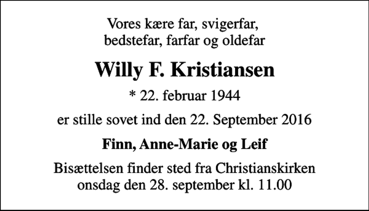 <p>Vores kære far, svigerfar, bedstefar, farfar og oldefar<br />Willy F. Kristiansen<br />* 22. februar 1944<br />er stille sovet ind den 22. September 2016<br />Finn, Anne-Marie og Leif<br />Bisættelsen finder sted fra Christianskirken onsdag den 28. september kl. 11.00</p>