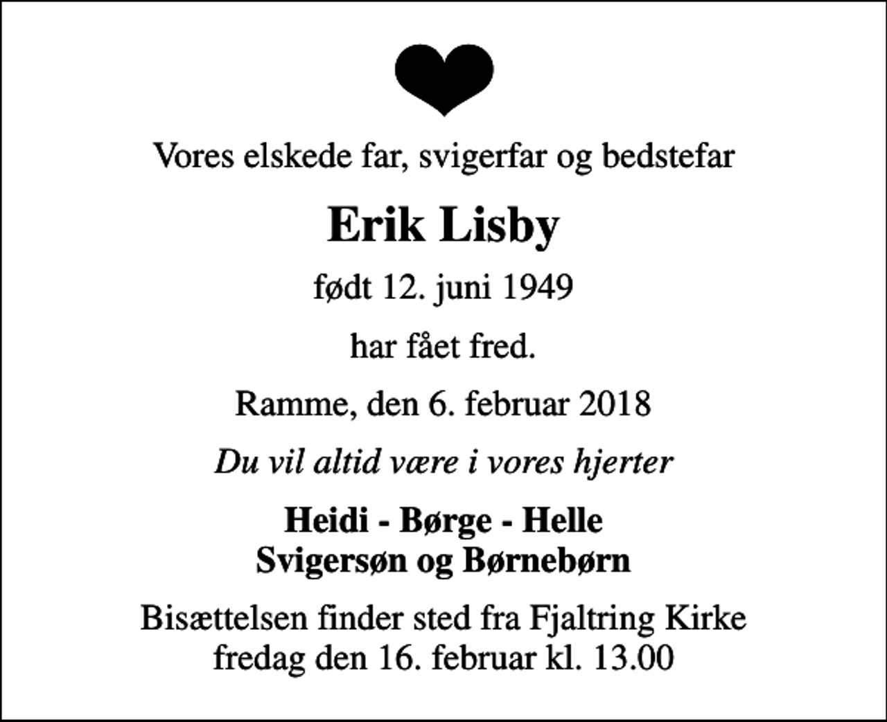 <p>Vores elskede far, svigerfar og bedstefar<br />Erik Lisby<br />født 12. juni 1949<br />har fået fred.<br />Ramme, den 6. februar 2018<br />Du vil altid være i vores hjerter<br />Heidi - Børge - Helle Svigersøn og Børnebørn<br />Bisættelsen finder sted fra Fjaltring Kirke fredag den 16. februar kl. 13.00</p>