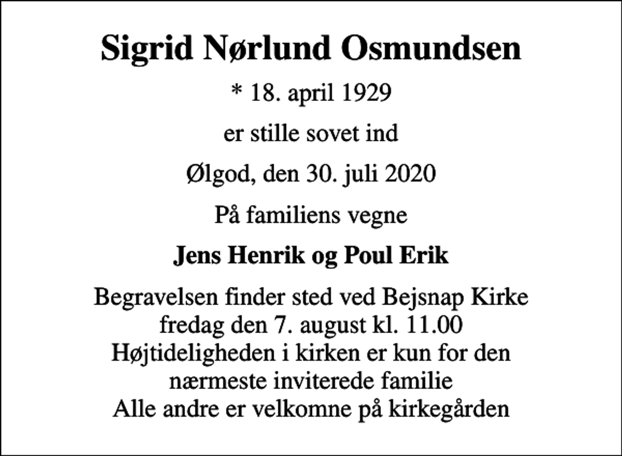 <p>Sigrid Nørlund Osmundsen<br />* 18. april 1929<br />er stille sovet ind<br />Ølgod, den 30. juli 2020<br />På familiens vegne<br />Jens Henrik og Poul Erik<br />Begravelsen finder sted ved Bejsnap Kirke fredag den 7. august kl. 11.00 Højtideligheden i kirken er kun for den nærmeste inviterede familie Alle andre er velkomne på kirkegården</p>