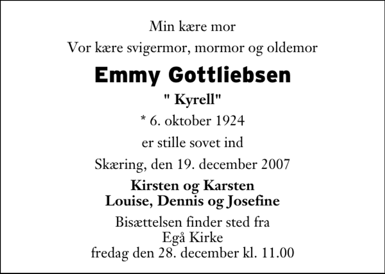<p>Min kære mor<br />Vor kære svigermor, mormor og oldemor<br />Emmy Gottliebsen<br />" Kyrell"<br />* 6. oktober 1924<br />er stille sovet ind<br />Skæring, den 19. december 2007<br />Kirsten og Karsten Louise, Dennis og Josefine<br />Bisættelsen finder sted fra Egå Kirke fredag den 28. december kl. 11.00</p>