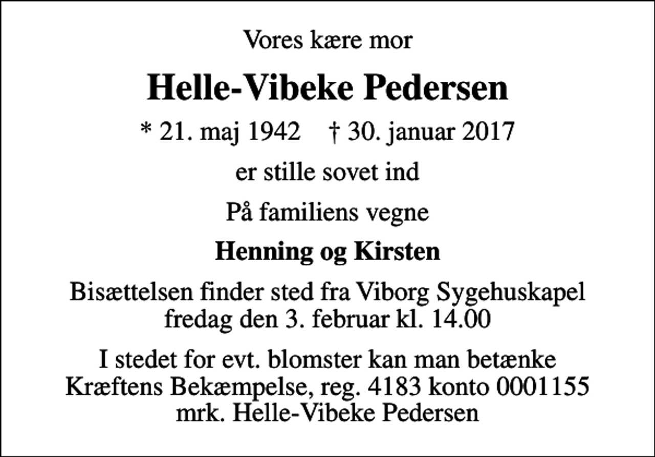 <p>Vores kære mor<br />Helle-Vibeke Pedersen<br />* 21. maj 1942 ✝ 30. januar 2017<br />er stille sovet ind<br />På familiens vegne<br />Henning og Kirsten<br />Bisættelsen finder sted fra Viborg Sygehuskapel fredag den 3. februar kl. 14.00<br />I stedet for evt. blomster kan man betænke<br />Kræftens Bekæmpelse reg.4183konto0001155mrk. Helle-Vibeke<br />Pedersen</p>