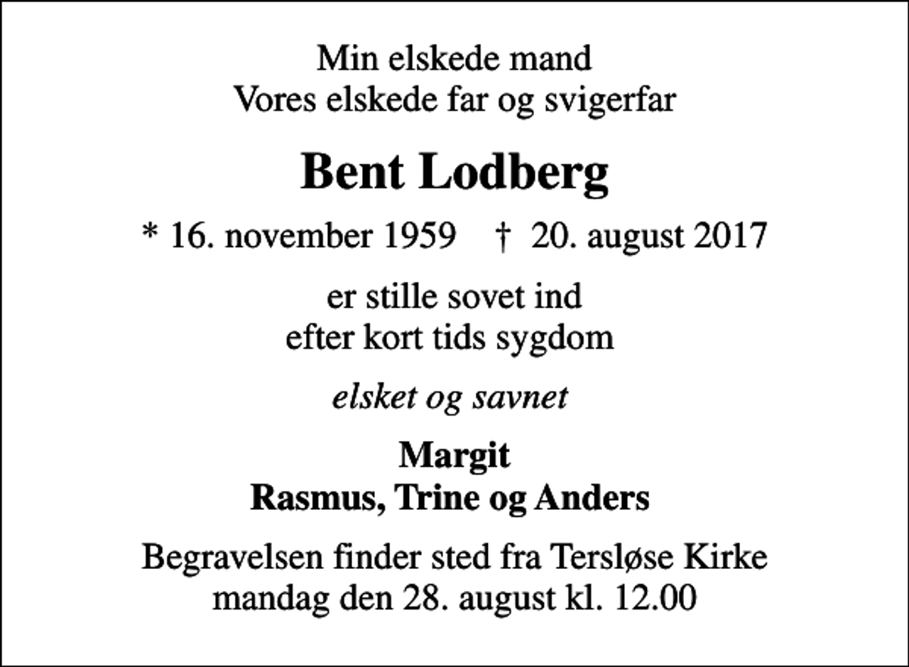 <p>Min elskede mand Vores elskede far og svigerfar<br />Bent Lodberg<br />* 16. november 1959 ✝ 20. august 2017<br />er stille sovet ind efter kort tids sygdom<br />elsket og savnet<br />Margit Rasmus, Trine og Anders<br />Begravelsen finder sted fra Tersløse Kirke mandag den 28. august kl. 12.00</p>