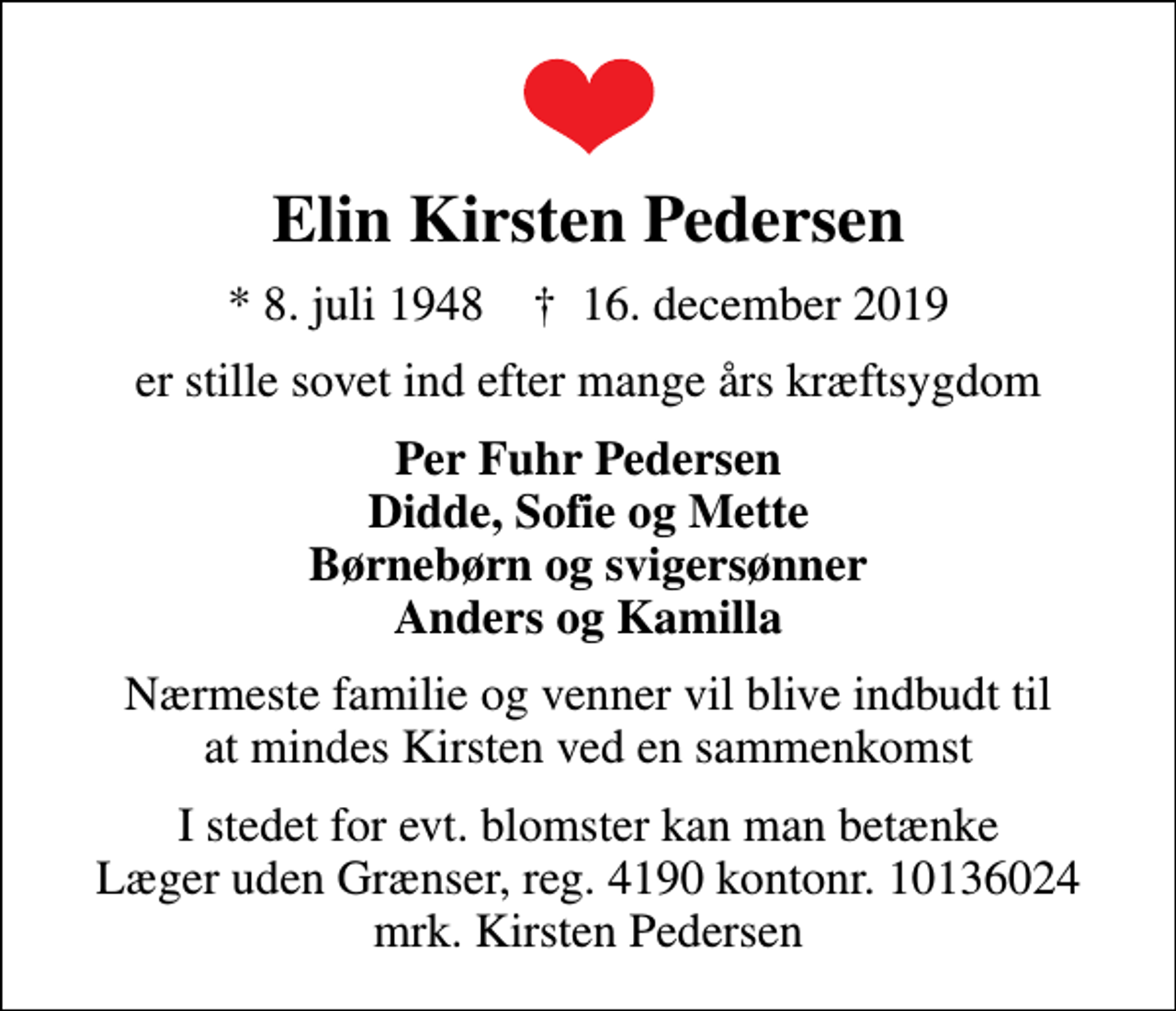 <p>Elin Kirsten Pedersen<br />* 8. juli 1948 ✝ 16. december 2019<br />er stille sovet ind efter mange års kræftsygdom<br />Per Fuhr Pedersen Didde, Sofie og Mette Børnebørn og svigersønner Anders og Kamilla<br />Nærmeste familie og venner vil blive indbudt til at mindes Kirsten ved en sammenkomst<br />I stedet for evt. blomster kan man betænke<br />Læger uden Grænser reg.4190kontonr.10136024mrk. Elin Kirsten<br />Pedersen<br />I stedet for evt. blomster kan man betænke Læger uden Grænser, reg. 4190 kontonr. 10136024 mrk. Kirsten Pedersen</p>