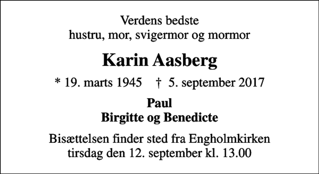<p>Verdens bedste hustru, mor, svigermor og mormor<br />Karin Aasberg<br />* 19. marts 1945 ✝ 5. september 2017<br />Paul Birgitte og Benedicte<br />Bisættelsen finder sted fra Engholmkirken tirsdag den 12. september kl. 13.00</p>