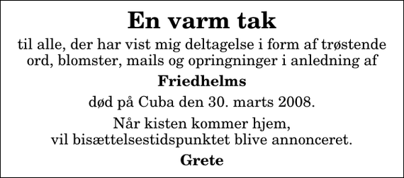 <p>En varm tak<br />til alle, der har vist mig deltagelse i form af trøstende ord, blomster, mails og opringninger i anledning af<br />Friedhelms<br />død på Cuba den 30. marts 2008.<br />Når kisten kommer hjem, vil bisættelsestidspunktet blive annonceret.<br />Grete</p>