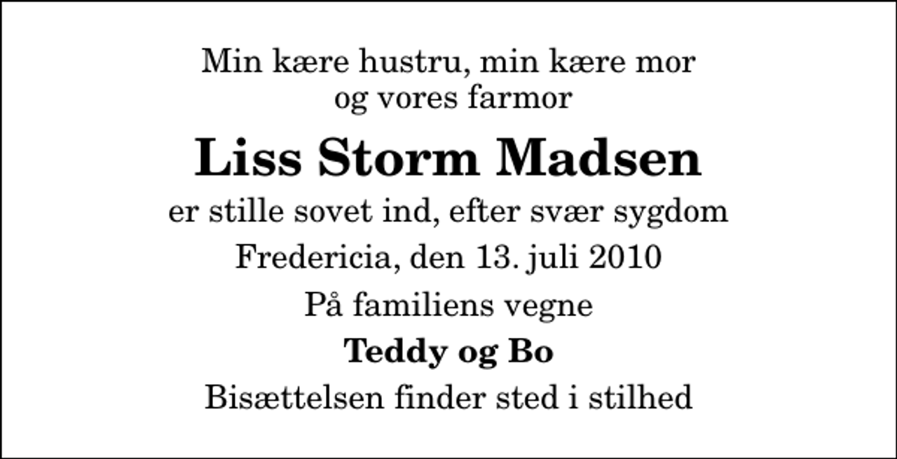 <p>Min kære hustru, min kære mor og vores farmor<br />Liss Storm Madsen<br />er stille sovet ind, efter svær sygdom<br />Fredericia, den 13. juli 2010<br />På familiens vegne<br />Teddy og Bo<br />Bisættelsen finder sted i stilhed</p>