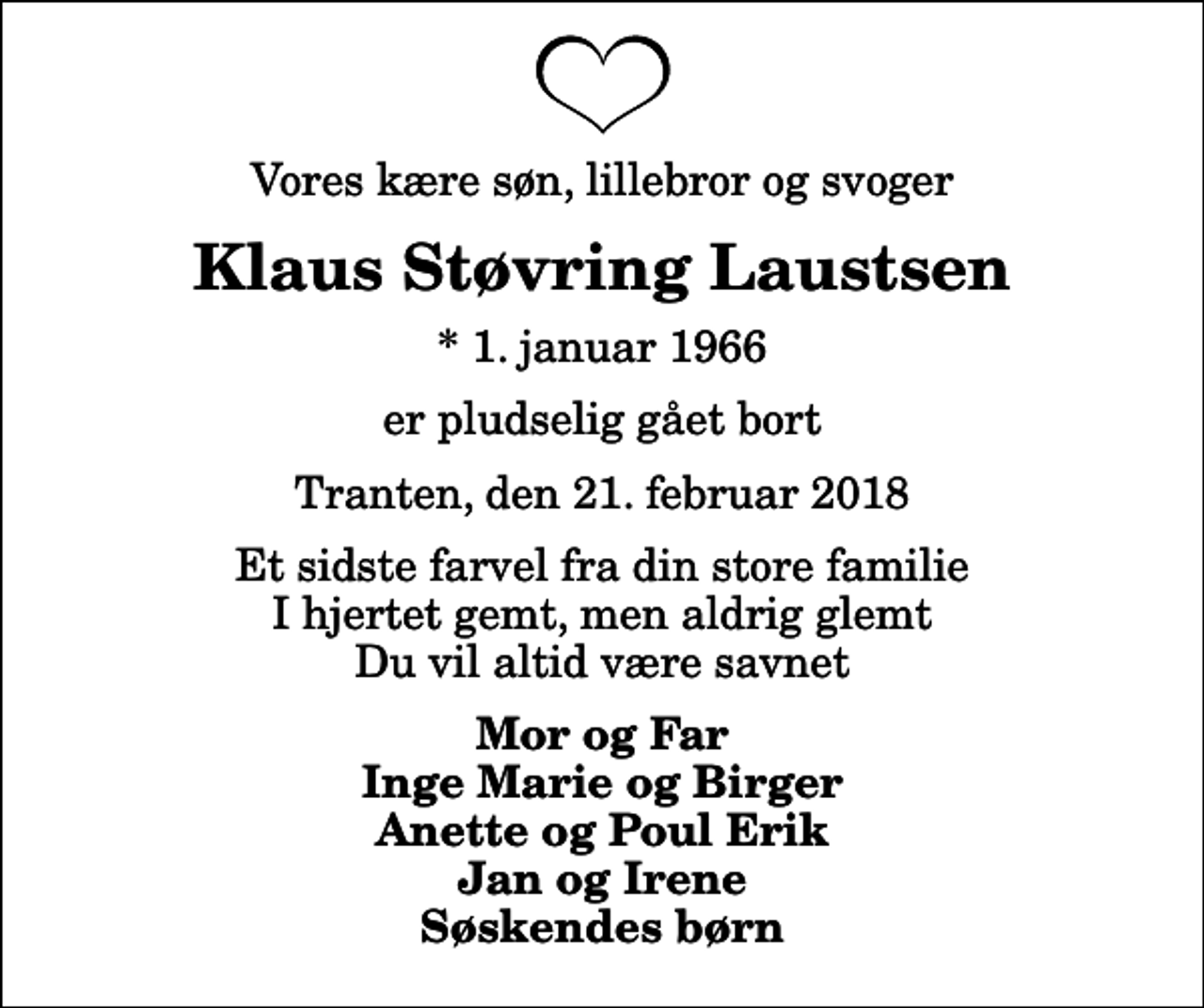 <p>Vores kære søn, lillebror og svoger<br />Klaus Støvring Laustsen<br />* 1. januar 1966<br />er pludselig gået bort<br />Tranten, den 21. februar 2018<br />Et sidste farvel fra din store familie I hjertet gemt, men aldrig glemt Du vil altid være savnet<br />Mor og Far Inge Marie og Birger Anette og Poul Erik Jan og Irene Søskendes børn</p>