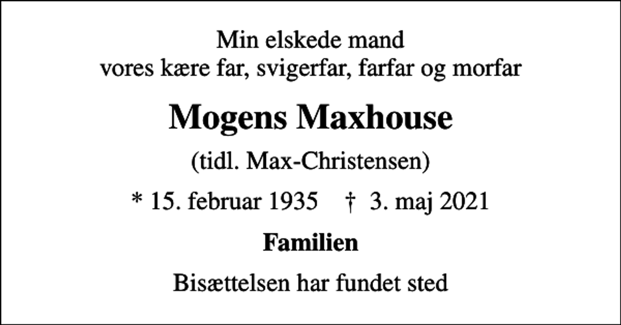 <p>Min elskede mand vores kære far, svigerfar, farfar og morfar<br />Mogens Maxhouse<br />(tidl. Max-Christensen)<br />* 15. februar 1935 ✝ 3. maj 2021<br />Familien<br />Bisættelsen har fundet sted</p>