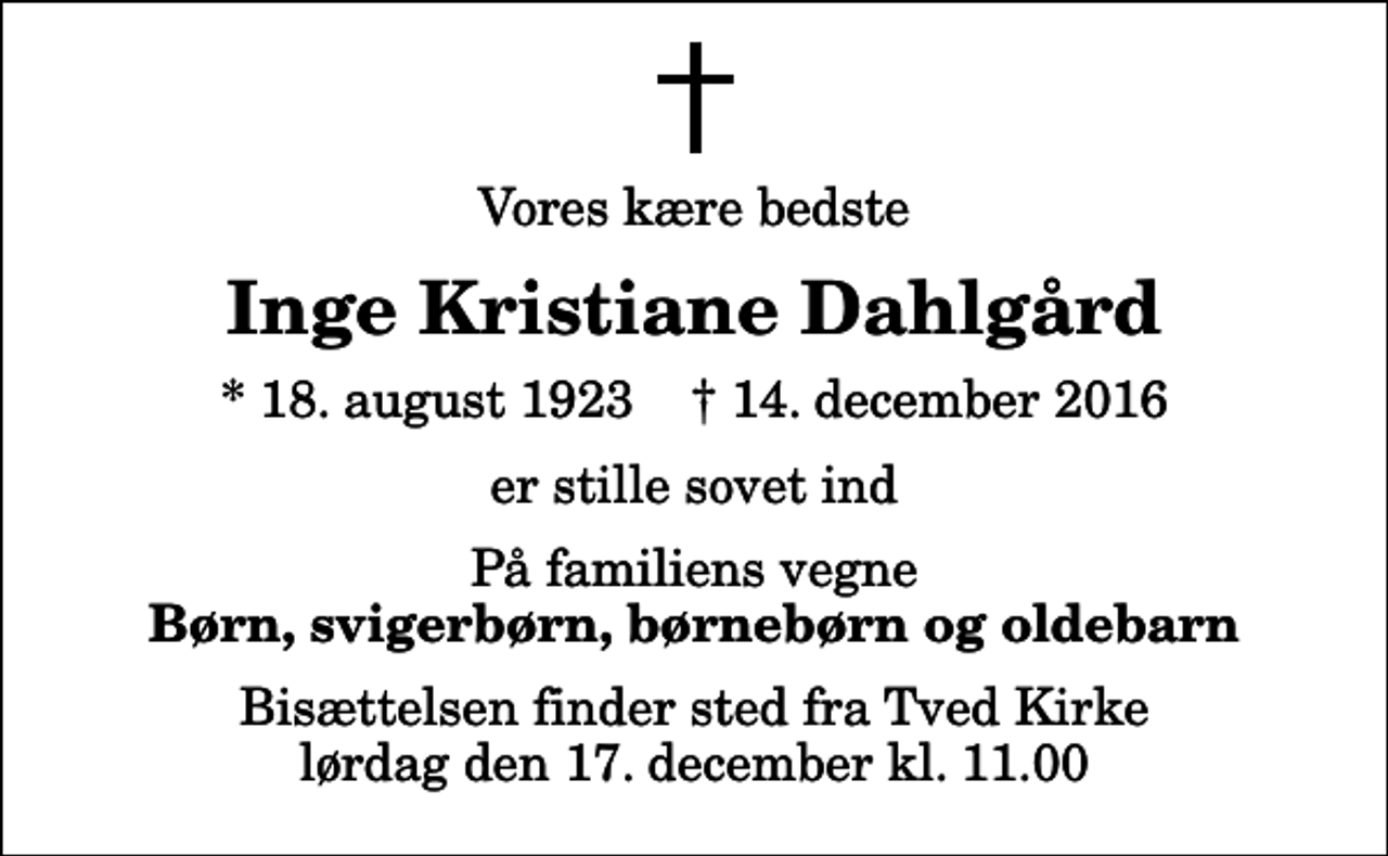 <p>Vores kære bedste<br />Inge Kristiane Dahlgård<br />* 18. august 1923 ✝ 14. december 2016<br />er stille sovet ind<br />På familiens vegne<br />Børn, svigerbørn, børnebørn og oldebarn<br />Bisættelsen finder sted fra Tved Kirke lørdag den 17. december kl. 11.00</p>
