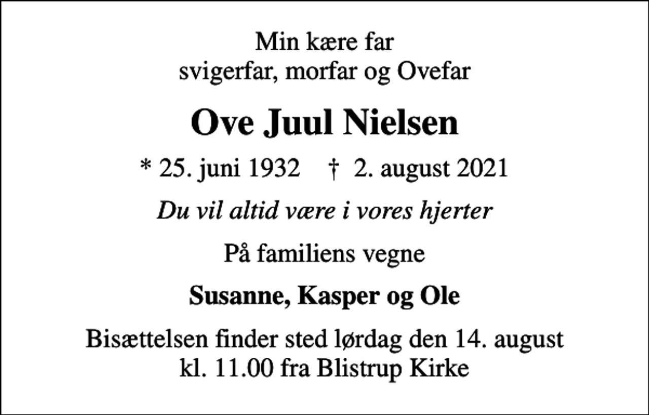 <p>Min kære far svigerfar, morfar og Ovefar<br />Ove Juul Nielsen<br />* 25. juni 1932 ✝ 2. august 2021<br />Du vil altid være i vores hjerter<br />På familiens vegne<br />Susanne, Kasper og Ole<br />Bisættelsen finder sted lørdag den 14. august kl. 11.00 fra Blistrup Kirke</p>