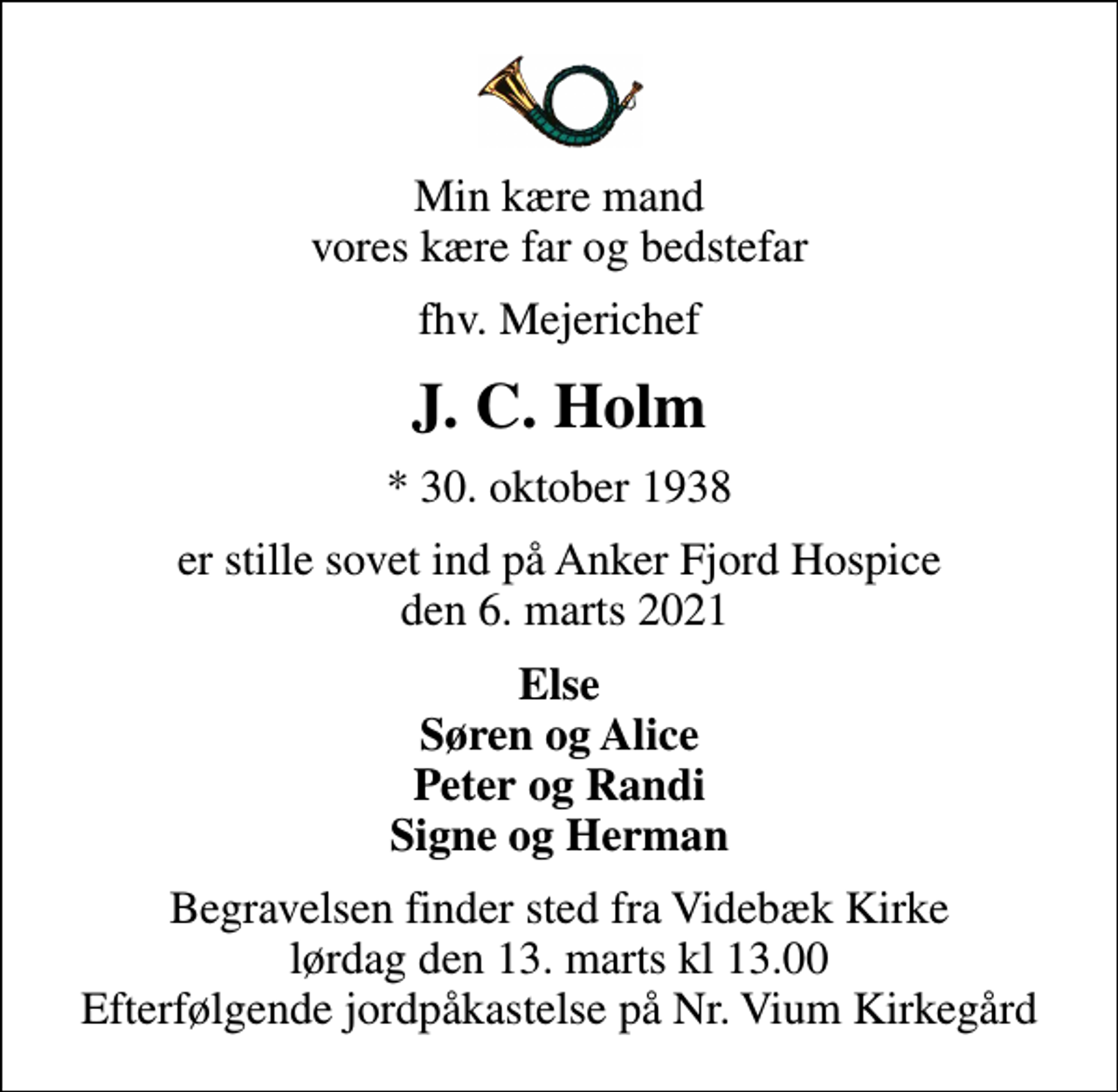 <p>Min kære mand vores kære far og bedstefar<br />fhv. Mejerichef<br />J. C. Holm<br />* 30. oktober 1938<br />er stille sovet ind på Anker Fjord Hospice den 6. marts 2021<br />Else Søren og Alice Peter og Randi Signe og Herman<br />Begravelsen finder sted fra Videbæk Kirke lørdag den 13. marts kl 13.00 Efterfølgende jordpåkastelse på Nr. Vium Kirkegård</p>