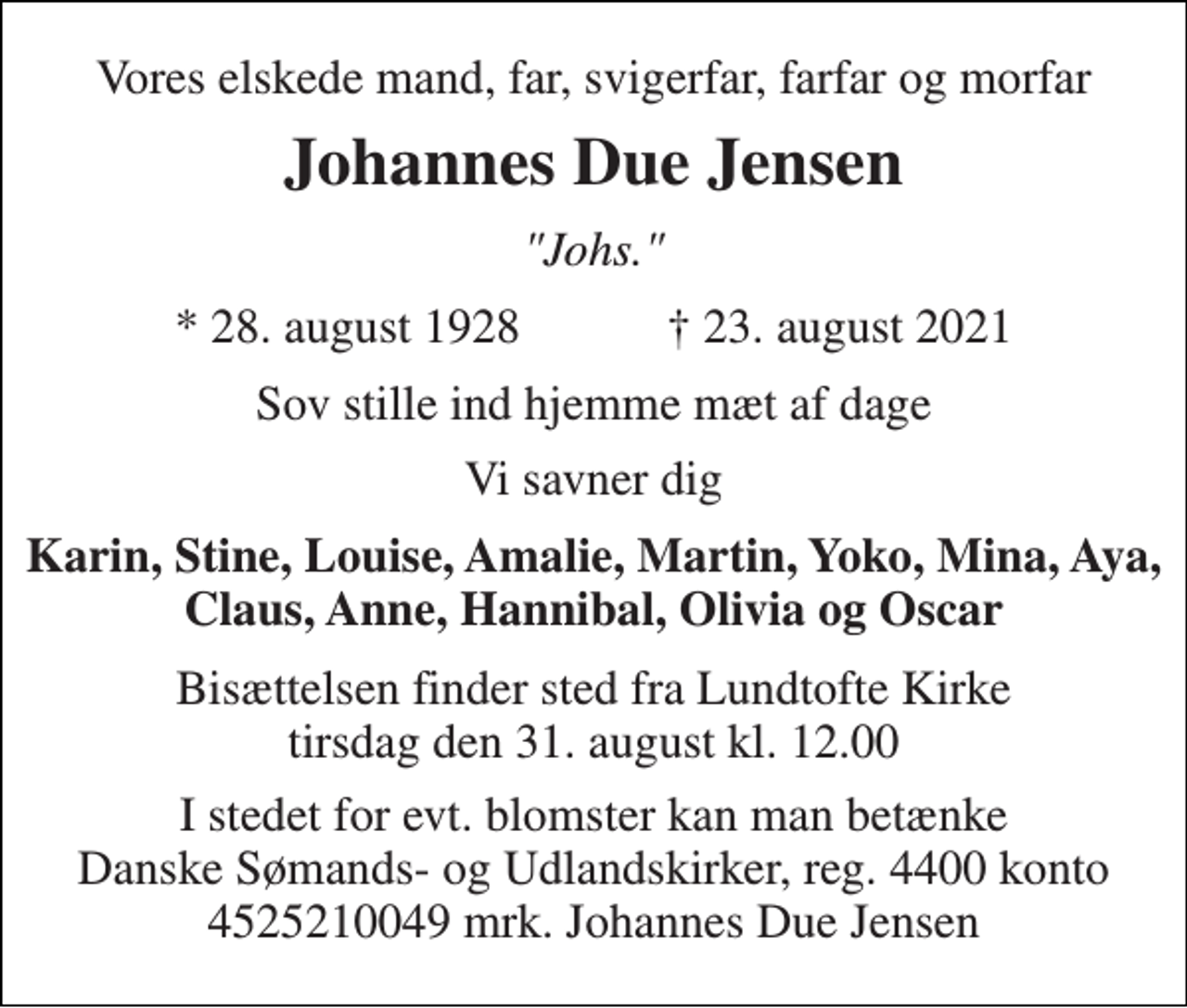 <p>Vores elskede mand, far, svigerfar, farfar og morfar<br />Johannes Due Jensen<br />"Johs."<br />★​ 28. august 1928​ ✝​ 23. august 2021<br />Sov stille ind hjemme mæt af dage<br />Vi savner dig<br />Karin, Stine, Louise, Amalie, Martin, Yoko, Mina, Aya, Claus, Anne, Hannibal, Olivia og Oscar<br />Bisættelsen​ finder sted fra Lundtofte Kirke​ tirsdag den 31. august​ kl. 12.00<br />I stedet for evt. blomster kan man betænke Danske Sømands- og Udlandskirker, reg. 4400 konto 4525210049 mrk. Johannes Due Jensen</p>