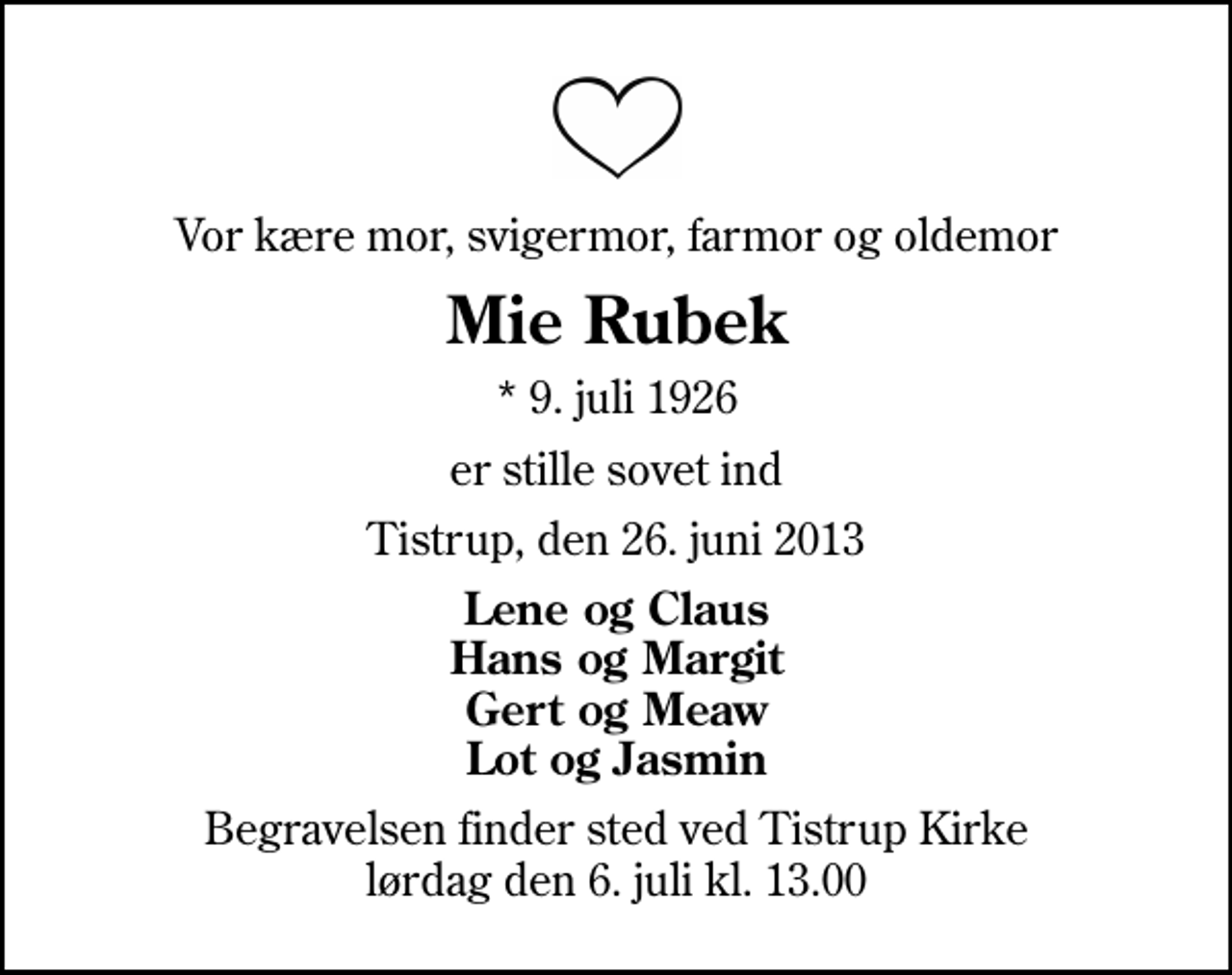 <p>Vor kære mor, svigermor, farmor og oldemor<br />Mie Rubek<br />* 9. juli 1926<br />er stille sovet ind<br />Tistrup, den 26. juni 2013<br />Lene og Claus Hans og Margit Gert og Meaw Lot og Jasmin<br />Begravelsen finder sted ved Tistrup Kirke lørdag den 6. juli kl. 13.00</p>