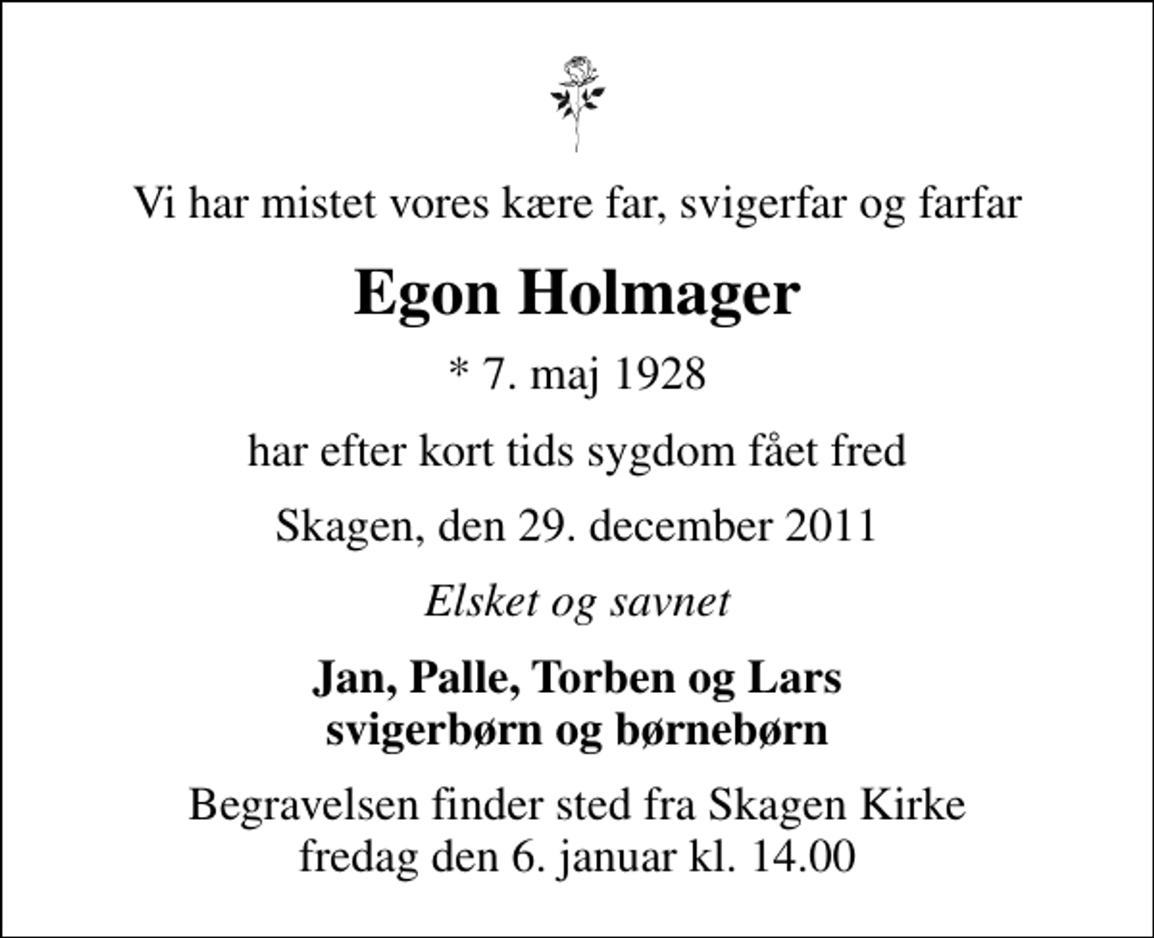 <p>Vi har mistet vores kære far, svigerfar og farfar<br />Egon Holmager<br />* 7. maj 1928<br />har efter kort tids sygdom fået fred<br />Skagen, den 29. december 2011<br />Elsket og savnet<br />Jan, Palle, Torben og Lars svigerbørn og børnebørn<br />Begravelsen finder sted fra Skagen Kirke fredag den 6. januar kl. 14.00</p>
