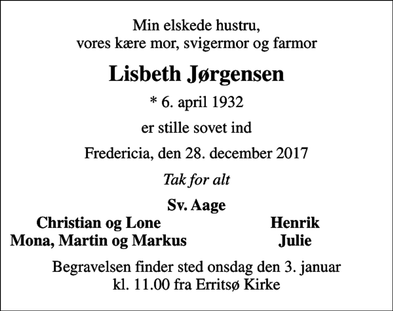 <p>Min elskede hustru, vores kære mor, svigermor og farmor<br />Lisbeth Jørgensen<br />* 6. april 1932<br />er stille sovet ind<br />Fredericia, den 28. december 2017<br />Tak for alt<br />Sv. Aage<br />Christian og Lone<br />Henrik<br />Mona, Martin og Markus<br />Julie<br />Begravelsen finder sted onsdag den 3. januar kl. 11.00 fra Erritsø Kirke</p>
