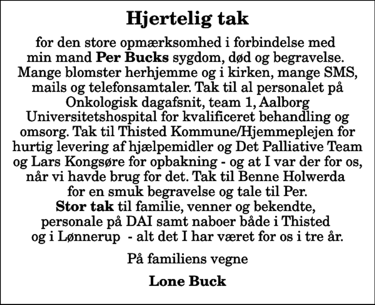 <p>Hjertelig tak<br />for den store opmærksomhed i forbindelse med min mand <em>Per Bucks</em> sygdom, død og begravelse. Mange blomster herhjemme og i kirken, mange SMS, mails og telefonsamtaler. Tak til al personalet på Onkologisk dagafsnit, team 1, Aalborg Universitetshospital for kvalificeret behandling og omsorg. Tak til Thisted Kommune/Hjemmeplejen for hurtig levering af hjælpemidler og Det Palliative Team og Lars Kongsøre for opbakning - og at I var der for os, når vi havde brug for det. Tak til Benne Holwerda for en smuk begravelse og tale til Per. <em>Stor tak</em> til familie, venner og bekendte, personale på DAI samt naboer både i Thisted og i Lønnerup - alt det I har været for os i tre år.<br />På familiens vegne<br />Lone Buck</p>